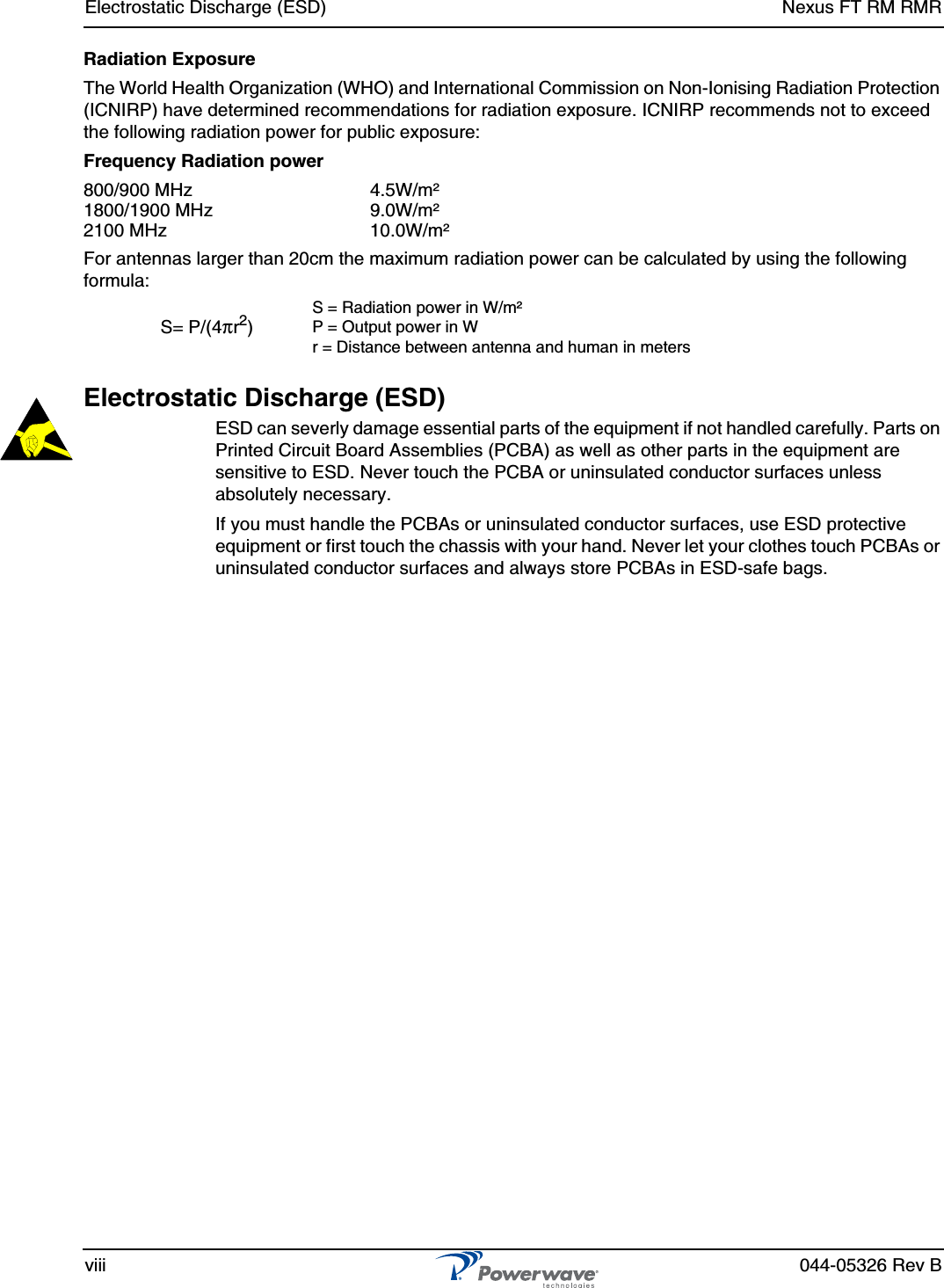 Electrostatic Discharge (ESD) Nexus FT RM RMRviii 044-05326 Rev BRadiation ExposureThe World Health Organization (WHO) and International Commission on Non-Ionising Radiation Protection (ICNIRP) have determined recommendations for radiation exposure. ICNIRP recommends not to exceed the following radiation power for public exposure:Frequency Radiation power800/900 MHz 4.5W/m²1800/1900 MHz 9.0W/m²2100 MHz 10.0W/m²For antennas larger than 20cm the maximum radiation power can be calculated by using the following formula:Electrostatic Discharge (ESD)ESD can severly damage essential parts of the equipment if not handled carefully. Parts on Printed Circuit Board Assemblies (PCBA) as well as other parts in the equipment are sensitive to ESD. Never touch the PCBA or uninsulated conductor surfaces unless absolutely necessary.If you must handle the PCBAs or uninsulated conductor surfaces, use ESD protective equipment or first touch the chassis with your hand. Never let your clothes touch PCBAs or uninsulated conductor surfaces and always store PCBAs in ESD-safe bags.S= P/(4πr2)S = Radiation power in W/m²P = Output power in Wr = Distance between antenna and human in meters