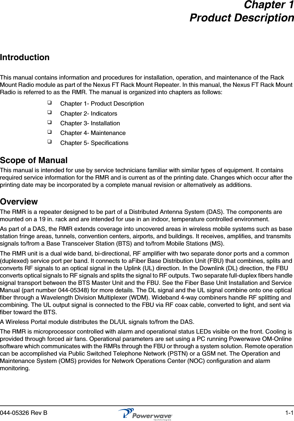 044-05326 Rev B 1-1Chapter 1Product DescriptionIntroductionThis manual contains information and procedures for installation, operation, and maintenance of the Rack Mount Radio module as part of the Nexus FT Rack Mount Repeater. In this manual, the Nexus FT Rack Mount Radio is referred to as the RMR. The manual is organized into chapters as follows:Scope of ManualThis manual is intended for use by service technicians familiar with similar types of equipment. It contains required service information for the RMR and is current as of the printing date. Changes which occur after the printing date may be incorporated by a complete manual revision or alternatively as additions.OverviewThe RMR is a repeater designed to be part of a Distributed Antenna System (DAS). The components are mounted on a 19 in. rack and are intended for use in an indoor, temperature controlled environment.As part of a DAS, the RMR extends coverage into uncovered areas in wireless mobile systems such as base station fringe areas, tunnels, convention centers, airports, and buildings. It receives, amplifies, and transmits signals to/from a Base Transceiver Station (BTS) and to/from Mobile Stations (MS).The RMR unit is a dual wide band, bi-directional, RF amplifier with two separate donor ports and a common (duplexed) service port per band. It connects to aFiber Base Distribution Unit (FBU) that combines, splits and converts RF signals to an optical signal in the Uplink (UL) direction. In the Downlink (DL) direction, the FBU converts optical signals to RF signals and splits the signal to RF outputs. Two separate full-duplex fibers handle signal transport between the BTS Master Unit and the FBU. See the Fiber Base Unit Installation and Service Manual (part number 044-05348) for more details. The DL signal and the UL signal combine onto one optical fiber through a Wavelength Division Multiplexer (WDM). Wideband 4-way combiners handle RF splitting and combining. The UL output signal is connected to the FBU via RF coax cable, converted to light, and sent via fiber toward the BTS.A Wireless Portal module distributes the DL/UL signals to/from the DAS. The RMR is microprocessor controlled with alarm and operational status LEDs visible on the front. Cooling is provided through forced air fans. Operational parameters are set using a PC running Powerwave OM-Online software which communicates with the RMRs through the FBU or through a system solution. Remote operation can be accomplished via Public Switched Telephone Network (PSTN) or a GSM net. The Operation and Maintenance System (OMS) provides for Network Operations Center (NOC) configuration and alarm monitoring.❑Chapter 1- Product Description❑Chapter 2- Indicators❑Chapter 3- Installation❑Chapter 4- Maintenance❑Chapter 5- Specifications