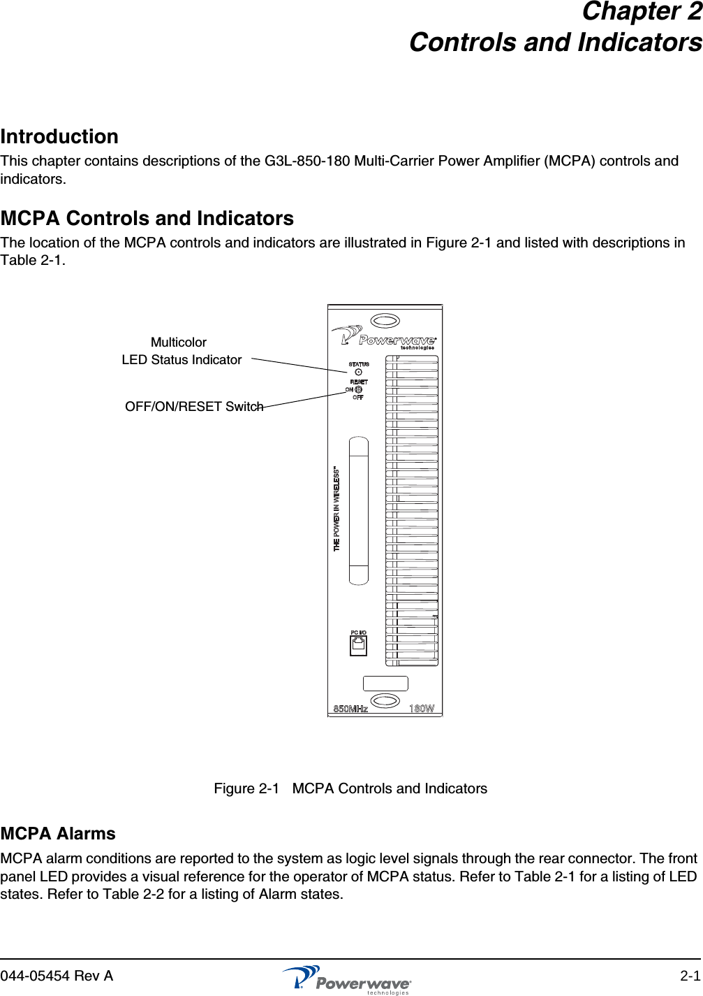 044-05454 Rev A 2-1Chapter 2Controls and IndicatorsIntroductionThis chapter contains descriptions of the G3L-850-180 Multi-Carrier Power Amplifier (MCPA) controls and indicators.MCPA Controls and IndicatorsThe location of the MCPA controls and indicators are illustrated in Figure 2-1 and listed with descriptions in Table 2-1.MCPA AlarmsMCPA alarm conditions are reported to the system as logic level signals through the rear connector. The front panel LED provides a visual reference for the operator of MCPA status. Refer to Table 2-1 for a listing of LED states. Refer to Table 2-2 for a listing of Alarm states.180WFigure 2-1   MCPA Controls and Indicators MulticolorOFF/ON/RESET SwitchLED Status Indicator 