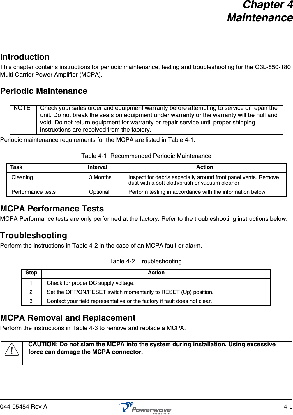 044-05454 Rev A 4-1Chapter 4MaintenanceIntroductionThis chapter contains instructions for periodic maintenance, testing and troubleshooting for the G3L-850-180 Multi-Carrier Power Amplifier (MCPA).Periodic MaintenancePeriodic maintenance requirements for the MCPA are listed in Table 4-1.MCPA Performance TestsMCPA Performance tests are only performed at the factory. Refer to the troubleshooting instructions below.TroubleshootingPerform the instructions in Table 4-2 in the case of an MCPA fault or alarm.MCPA Removal and ReplacementPerform the instructions in Table 4-3 to remove and replace a MCPA.NOTE Check your sales order and equipment warranty before attempting to service or repair the unit. Do not break the seals on equipment under warranty or the warranty will be null and void. Do not return equipment for warranty or repair service until proper shipping instructions are received from the factory.Table 4-1  Recommended Periodic MaintenanceTask Interval ActionCleaning  3 Months Inspect for debris especially around front panel vents. Remove dust with a soft cloth/brush or vacuum cleanerPerformance tests Optional Perform testing in accordance with the information below.Table 4-2  Troubleshooting Step Action1Check for proper DC supply voltage.2Set the OFF/ON/RESET switch momentarily to RESET (Up) position.3Contact your field representative or the factory if fault does not clear.CAUTION: Do not slam the MCPA into the system during installation. Using excessive force can damage the MCPA connector.