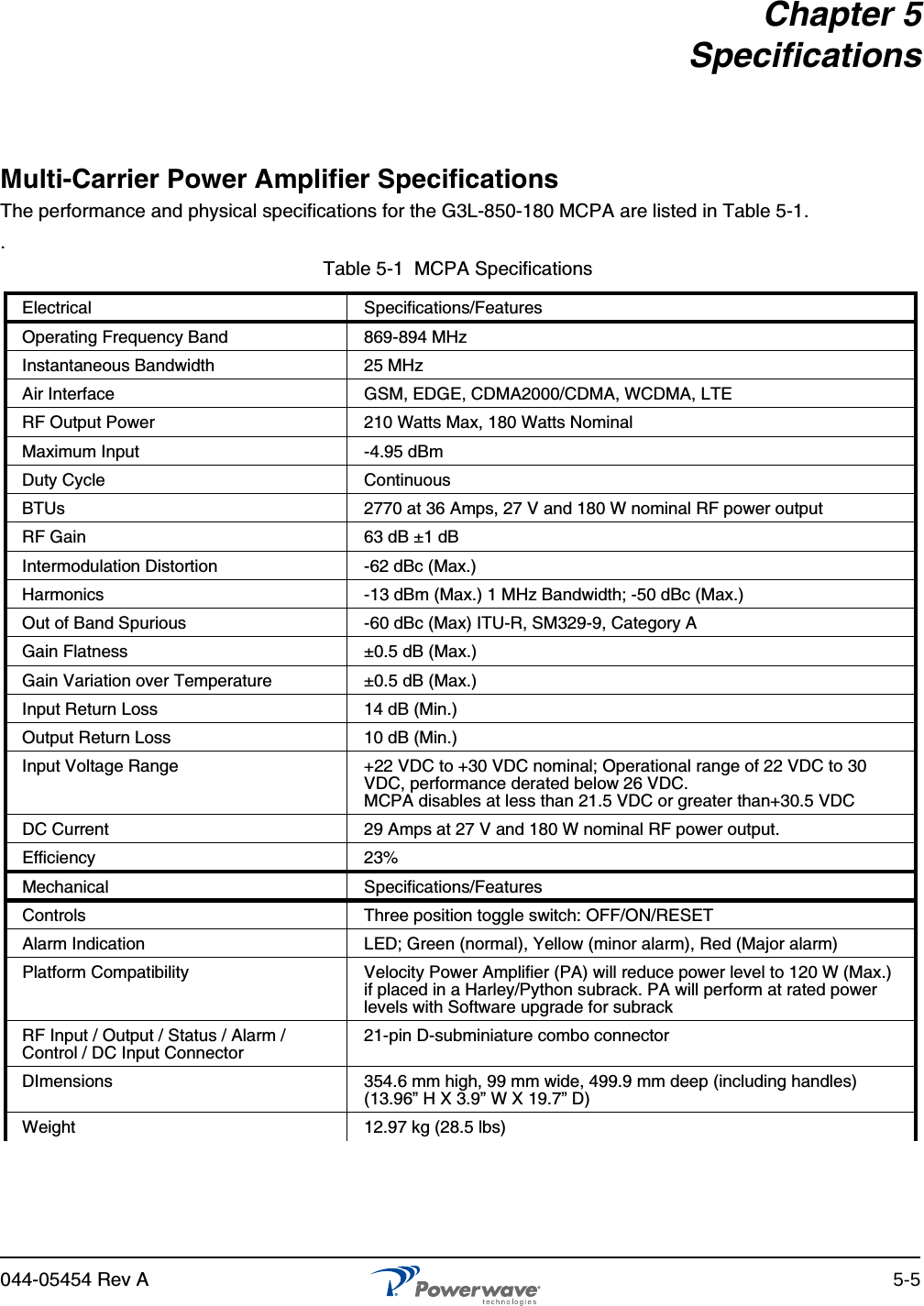 044-05454 Rev A 5-5Chapter 5SpecificationsMulti-Carrier Power Amplifier SpecificationsThe performance and physical specifications for the G3L-850-180 MCPA are listed in Table 5-1. .Table 5-1  MCPA Specifications Electrical Specifications/FeaturesOperating Frequency Band 869-894 MHzInstantaneous Bandwidth 25 MHzAir Interface GSM, EDGE, CDMA2000/CDMA, WCDMA, LTERF Output Power 210 Watts Max, 180 Watts NominalMaximum Input -4.95 dBmDuty Cycle ContinuousBTUs 2770 at 36 Amps, 27 V and 180 W nominal RF power outputRF Gain 63 dB ±1 dBIntermodulation Distortion -62 dBc (Max.)Harmonics -13 dBm (Max.) 1 MHz Bandwidth; -50 dBc (Max.)Out of Band Spurious -60 dBc (Max) ITU-R, SM329-9, Category AGain Flatness ±0.5 dB (Max.)Gain Variation over Temperature ±0.5 dB (Max.)Input Return Loss 14 dB (Min.)Output Return Loss 10 dB (Min.)Input Voltage Range  +22 VDC to +30 VDC nominal; Operational range of 22 VDC to 30 VDC, performance derated below 26 VDC.MCPA disables at less than 21.5 VDC or greater than+30.5 VDCDC Current 29 Amps at 27 V and 180 W nominal RF power output.Efficiency 23%Mechanical Specifications/FeaturesControls Three position toggle switch: OFF/ON/RESETAlarm Indication LED; Green (normal), Yellow (minor alarm), Red (Major alarm)Platform Compatibility Velocity Power Amplifier (PA) will reduce power level to 120 W (Max.) if placed in a Harley/Python subrack. PA will perform at rated power levels with Software upgrade for subrackRF Input / Output / Status / Alarm / Control / DC Input Connector21-pin D-subminiature combo connectorDImensions 354.6 mm high, 99 mm wide, 499.9 mm deep (including handles)(13.96” H X 3.9” W X 19.7” D)Weight 12.97 kg (28.5 lbs)