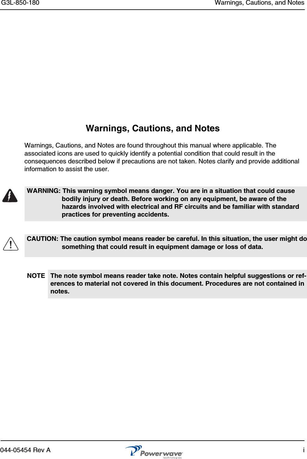 G3L-850-180 Warnings, Cautions, and Notes044-05454 Rev A iWarnings, Cautions, and NotesWarnings, Cautions, and Notes are found throughout this manual where applicable. The associated icons are used to quickly identify a potential condition that could result in the consequences described below if precautions are not taken. Notes clarify and provide additional information to assist the user.WARNING: This warning symbol means danger. You are in a situation that could cause bodily injury or death. Before working on any equipment, be aware of the hazards involved with electrical and RF circuits and be familiar with standard practices for preventing accidents.CAUTION: The caution symbol means reader be careful. In this situation, the user might do something that could result in equipment damage or loss of data. NOTE The note symbol means reader take note. Notes contain helpful suggestions or ref-erences to material not covered in this document. Procedures are not contained in notes. 