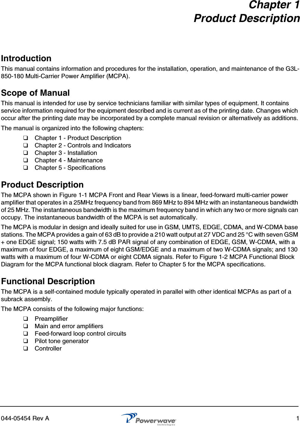 044-05454 Rev A 1Chapter 1Product DescriptionIntroductionThis manual contains information and procedures for the installation, operation, and maintenance of the G3L-850-180 Multi-Carrier Power Amplifier (MCPA).Scope of ManualThis manual is intended for use by service technicians familiar with similar types of equipment. It contains service information required for the equipment described and is current as of the printing date. Changes which occur after the printing date may be incorporated by a complete manual revision or alternatively as additions.The manual is organized into the following chapters:❑  Chapter 1 - Product Description❑  Chapter 2 - Controls and Indicators❑  Chapter 3 - Installation❑  Chapter 4 - Maintenance❑  Chapter 5 - SpecificationsProduct DescriptionThe MCPA shown in Figure 1-1 MCPA Front and Rear Views is a linear, feed-forward multi-carrier power amplifier that operates in a 25MHz frequency band from 869 MHz to 894 MHz with an instantaneous bandwidth of 25 MHz. The instantaneous bandwidth is the maximum frequency band in which any two or more signals can occupy. The instantaneous bandwidth of the MCPA is set automatically.The MCPA is modular in design and ideally suited for use in GSM, UMTS, EDGE, CDMA, and W-CDMA base stations. The MCPA provides a gain of 63 dB to provide a 210 watt output at 27 VDC and 25 °C with seven GSM + one EDGE signal; 150 watts with 7.5 dB PAR signal of any combination of EDGE, GSM, W-CDMA, with a maximum of four EDGE, a maximum of eight GSM/EDGE and a maximum of two W-CDMA signals; and 130 watts with a maximum of four W-CDMA or eight CDMA signals. Refer to Figure 1-2 MCPA Functional Block Diagram for the MCPA functional block diagram. Refer to Chapter 5 for the MCPA specifications.Functional DescriptionThe MCPA is a self-contained module typically operated in parallel with other identical MCPAs as part of a subrack assembly. The MCPA consists of the following major functions:❑  Preamplifier ❑  Main and error amplifiers❑  Feed-forward loop control circuits❑  Pilot tone generator❑  Controller