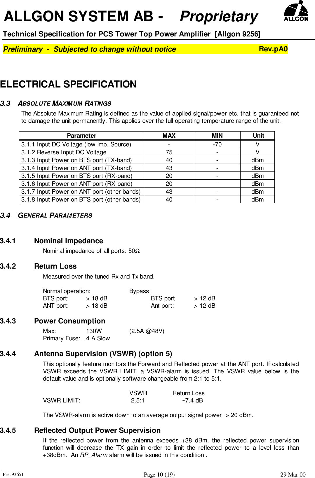  ALLGON SYSTEM AB -    Proprietary     Technical Specification for PCS Tower Top Power Amplifier  [Allgon 9256]Preliminary  -  Subjected to change without notice Rev.pA0File: 93651 Page 10 (19) 29 Mar 00ELECTRICAL SPECIFICATION3.3 ABSOLUTE MAXIMUM RATINGS The Absolute Maximum Rating is defined as the value of applied signal/power etc. that is guaranteed notto damage the unit permanently. This applies over the full operating temperature range of the unit.  Parameter  MAX  MIN   Unit 3.1.1 Input DC Voltage (low imp. Source)  - -70  V 3.1.2 Reverse Input DC Voltage  75  - V 3.1.3 Input Power on BTS port (TX-band)  40  - dBm 3.1.4 Input Power on ANT port (TX-band)  43  - dBm 3.1.5 Input Power on BTS port (RX-band)  20  - dBm 3.1.6 Input Power on ANT port (RX-band)  20  - dBm 3.1.7 Input Power on ANT port (other bands)  43  - dBm 3.1.8 Input Power on BTS port (other bands)  40  - dBm3.4 GENERAL PARAMETERS 3.4.1 Nominal Impedance Nominal impedance of all ports: 50Ω3.4.2 Return Loss  Measured over the tuned Rx and Tx band.  Normal operation: Bypass:  BTS port:  &gt; 18 dB BTS port &gt; 12 dB  ANT port:  &gt; 18 dB Ant port: &gt; 12 dB3.4.3 Power Consumption Max: 130W (2.5A @48V)  Primary Fuse:  4 A Slow3.4.4  Antenna Supervision (VSWR) (option 5) This optionally feature monitors the Forward and Reflected power at the ANT port. If calculatedVSWR exceeds the VSWR LIMIT, a VSWR-alarm is issued. The VSWR value below is thedefault value and is optionally software changeable from 2:1 to 5:1.  VSWR Return Loss VSWR LIMIT:   2.5:1      ~7.4 dB  The VSWR-alarm is active down to an average output signal power  &gt; 20 dBm.3.4.5  Reflected Output Power Supervision If the reflected power from the antenna exceeds +38 dBm, the reflected power supervisionfunction will decrease the TX gain in order to limit the reflected power to a level less than+38dBm.  An RP_Alarm alarm will be issued in this condition .