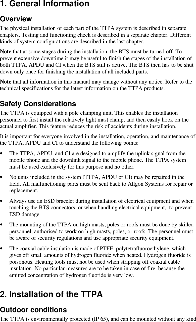 1. General InformationOverviewThe physical installation of each part of the TTPA system is described in separate chapters. Testing and functioning check is described in a separate chapter. Different kinds of system configurations are described in the last chapter.Note that at some stages during the installation, the BTS must be turned off. To prevent extensive downtime it may be useful to finish the stages of the installation of both TTPA, APDU and CI when the BTS still is active. The BTS then has to be shut down only once for finishing the installation of all included parts.Note that all information in this manual may change without any notice. Refer to the technical specifications for the latest information on the TTPA products.Safety ConsiderationsThe TTPA is equipped with a pole clamping unit. This enables the installation personnel to first install the relatively light mast clamp, and then easily hook on the actual amplifier. This feature reduces the risk of accidents during installation. It is important for everyone involved in the installation, operation, and maintenance of  the TTPA, APDU and CI to understand the following points:•The TTPA, APDU, and CI are designed to amplify the uplink signal from the mobile phone and the downlink signal to the mobile phone. The TTPA system must be used exclusively for this purpose and no other. •No units included in the system (TTPA, APDU or CI) may be repaired in the field. All malfunctioning parts must be sent back to Allgon Systems for repair or replacement.•Always use an ESD bracelet during installation of electrical equipment and when touching the BTS connectors, or when handling electrical equipment,  to prevent ESD damage.•The mounting of the TTPA on high masts, poles or roofs must be done by skilled personnel, authorised to work on high masts, poles, or roofs. The personnel must be aware of security regulations and use appropriate security equipment. •The coaxial cable insulation is made of PTFE, polytetrafluoroethylene, which gives off small amounts of hydrogen fluoride when heated. Hydrogen fluoride is poisonous. Heating tools must not be used when stripping off coaxial cable insulation. No particular measures are to be taken in case of fire, because the emitted concentration of hydrogen fluoride is very low.2. Installation of the TTPAOutdoor conditionsThe TTPA is environmentally protected (IP 65), and can be mounted without any kind 