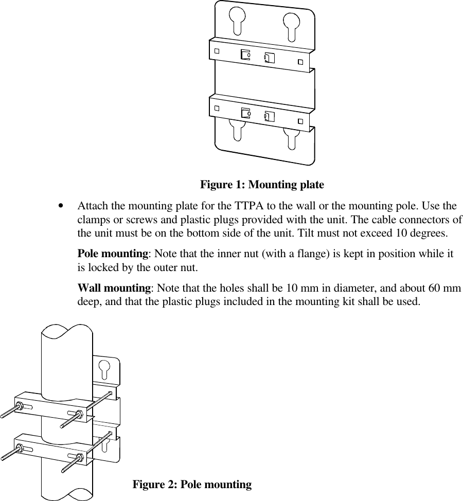 Figure 1: Mounting plate•Attach the mounting plate for the TTPA to the wall or the mounting pole. Use the clamps or screws and plastic plugs provided with the unit. The cable connectors of the unit must be on the bottom side of the unit. Tilt must not exceed 10 degrees.Pole mounting: Note that the inner nut (with a flange) is kept in position while it is locked by the outer nut.Wall mounting: Note that the holes shall be 10 mm in diameter, and about 60 mm deep, and that the plastic plugs included in the mounting kit shall be used.    Figure 2: Pole mounting