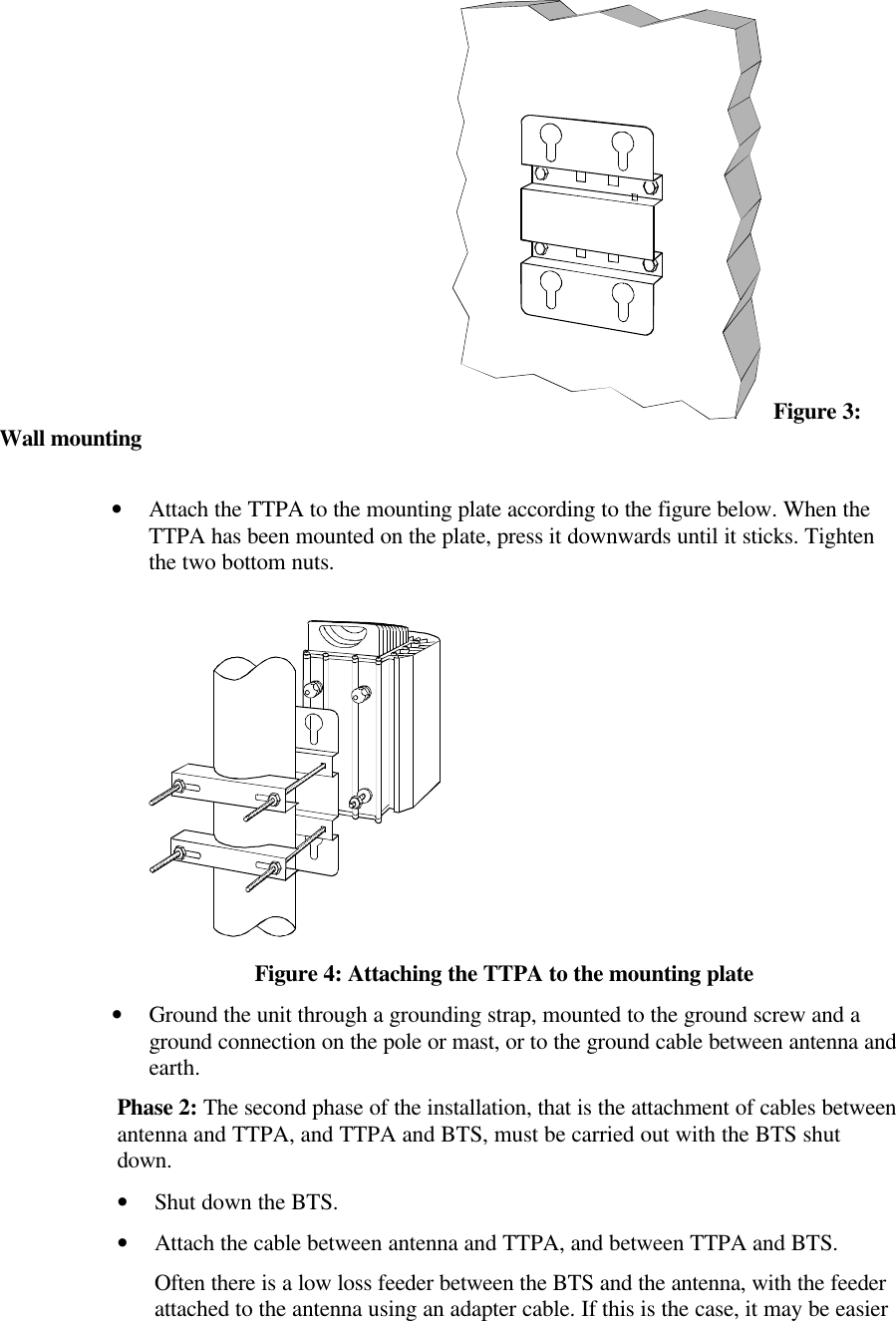  Figure 3: Wall mounting•Attach the TTPA to the mounting plate according to the figure below. When the TTPA has been mounted on the plate, press it downwards until it sticks. Tighten the two bottom nuts.Figure 4: Attaching the TTPA to the mounting plate•Ground the unit through a grounding strap, mounted to the ground screw and a ground connection on the pole or mast, or to the ground cable between antenna and earth.Phase 2: The second phase of the installation, that is the attachment of cables between antenna and TTPA, and TTPA and BTS, must be carried out with the BTS shut down. •Shut down the BTS.•Attach the cable between antenna and TTPA, and between TTPA and BTS.Often there is a low loss feeder between the BTS and the antenna, with the feeder attached to the antenna using an adapter cable. If this is the case, it may be easier 
