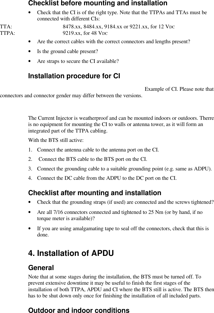 Checklist before mounting and installation •Check that the CI is of the right type. Note that the TTPAs and TTAs must be connected with different CIs:TTA: 8478.xx, 8484.xx, 9184.xx or 9221.xx, for 12 VDCTTPA: 9219.xx, for 48 VDC•Are the correct cables with the correct connectors and lengths present?•Is the ground cable present?•Are straps to secure the CI available?Installation procedure for CIExample of CI. Please note that connectors and connector gender may differ between the versions.The Current Injector is weatherproof and can be mounted indoors or outdoors. Therre is no equipment for mounting the CI to walls or antenna tower, as it will form an integrated part of the TTPA cabling.  With the BTS still active:1. Connect the antenna cable to the antenna port on the CI.2.  Connect the BTS cable to the BTS port on the CI.3. Connect the grounding cable to a suitable grounding point (e.g. same as ADPU).4. Connect the DC cable from the ADPU to the DC port on the CI.Checklist after mounting and installation•Check that the grounding straps (if used) are connected and the screws tightened?•Are all 7/16 connectors connected and tightened to 25 Nm (or by hand, if no torque meter is available)?•If you are using amalgamating tape to seal off the connectors, check that this is done. 4. Installation of APDUGeneralNote that at some stages during the installation, the BTS must be turned off. To prevent extensive downtime it may be useful to finish the first stages of the installation of both TTPA, APDU and CI where the BTS still is active. The BTS then has to be shut down only once for finishing the installation of all included parts.Outdoor and indoor conditions