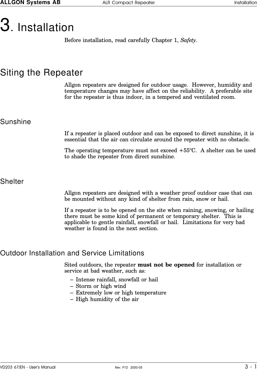 3. InstallationBefore installation, read carefully Chapter 1, Safety.Siting the Repeater Allgon repeaters are designed for outdoor usage.  However, humidity andtemperature changes may have affect on the reliability.  A preferable sitefor the repeater is thus indoor, in a tempered and ventilated room.Sunshine If a repeater is placed outdoor and can be exposed to direct sunshine, it isessential that the air can circulate around the repeater with no obstacle.The operating temperature must not exceed +55°C.  A shelter can be usedto shade the repeater from direct sunshine.Shelter     Allgon repeaters are designed with a weather proof outdoor case that canbe mounted without any kind of shelter from rain, snow or hail.If a repeater is to be opened on the site when raining, snowing, or hailingthere must be some kind of permanent or temporary shelter.  This isapplicable to gentle rainfall, snowfall or hail.  Limitations for very badweather is found in the next section.Outdoor Installation and Service Limitations   Sited outdoors, the repeater must not be opened for installation orservice at bad weather, such as:–Intense rainfall, snowfall or hail–Storm or high wind–Extremely low or high temperature–High humidity of the airALLGON Systems AB ALR Compact Repeater InstallationVD203 67/EN - User’s Manual Rev. P1D  2000-05 3 - 1