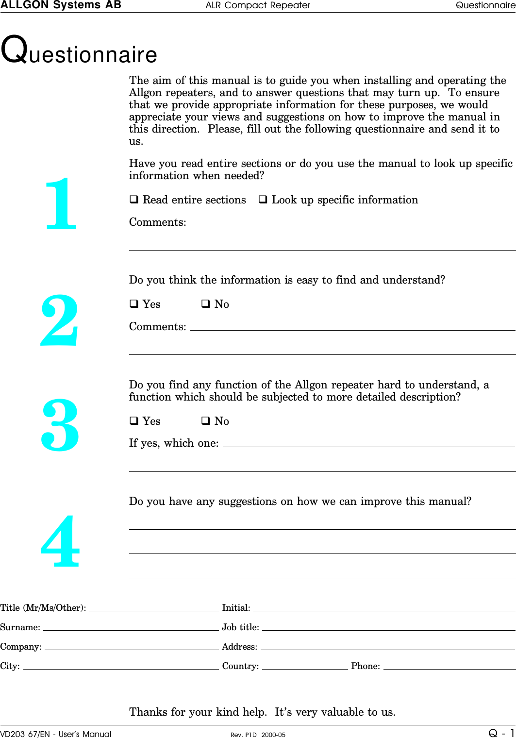 Questionnaire The aim of this manual is to guide you when installing and operating theAllgon repeaters, and to answer questions that may turn up.  To ensurethat we provide appropriate information for these purposes, we wouldappreciate your views and suggestions on how to improve the manual inthis direction.  Please, fill out the following questionnaire and send it tous.1Have you read entire sections or do you use the manual to look up specificinformation when needed?q Read entire sections q Look up specific informationComments: 2Do you think the information is easy to find and understand?q Yes q NoComments: 3Do you find any function of the Allgon repeater hard to understand, afunction which should be subjected to more detailed description?q Yes q NoIf yes, which one: 4Do you have any suggestions on how we can improve this manual?Title (Mr/Ms/Other):   Initial: Surname:  Job title: Company:  Address: City:   Country:   Phone: Thanks for your kind help.  It’s very valuable to us.ALLGON Systems AB ALR Compact Repeater QuestionnaireVD203 67/EN - User’s Manual Rev. P1D  2000-05 Q - 1