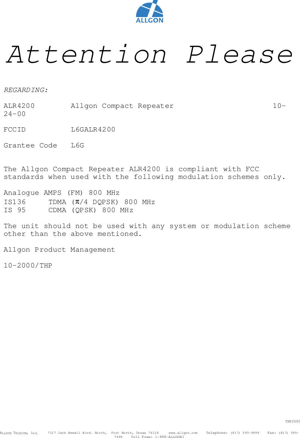 THP2000ALLGON TELECOM, Ltd.    7317 Jack Newell Blvd. North,  Fort Worth, Texas 76118     www.allgon.com    Telephone: (817) 595-9999    Fax: (817) 595-7999    Toll Free: 1-888-ALLGON1Attention PleaseREGARDING:ALR4200   Allgon Compact Repeater 10-24-00FCCID L6GALR4200Grantee Code L6GThe Allgon Compact Repeater ALR4200 is compliant with FCCstandards when used with the following modulation schemes only.Analogue AMPS (FM) 800 MHzIS136 TDMA (π/4 DQPSK) 800 MHzIS 95 CDMA (QPSK) 800 MHzThe unit should not be used with any system or modulation schemeother than the above mentioned.Allgon Product Management10-2000/THP