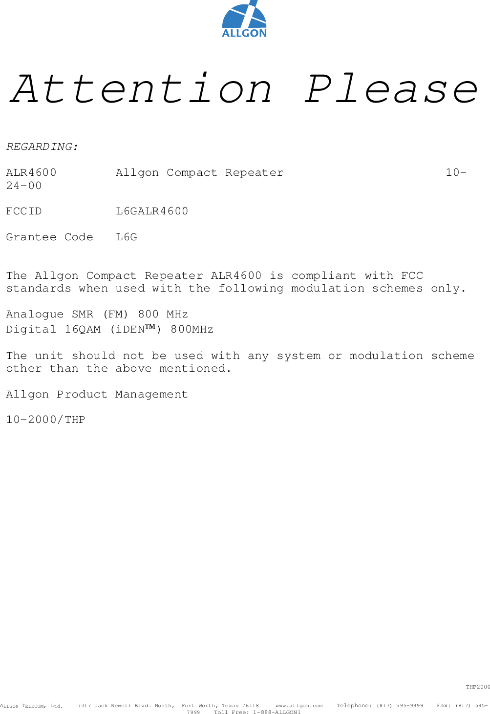 THP2000ALLGON TELECOM, Ltd.    7317 Jack Newell Blvd. North,  Fort Worth, Texas 76118     www.allgon.com    Telephone: (817) 595-9999    Fax: (817) 595-7999    Toll Free: 1-888-ALLGON1Attention PleaseREGARDING:ALR4600   Allgon Compact Repeater 10-24-00FCCID L6GALR4600Grantee Code L6GThe Allgon Compact Repeater ALR4600 is compliant with FCCstandards when used with the following modulation schemes only.Analogue SMR (FM) 800 MHzDigital 16QAM (iDEN) 800MHzThe unit should not be used with any system or modulation schemeother than the above mentioned.Allgon Product Management10-2000/THP