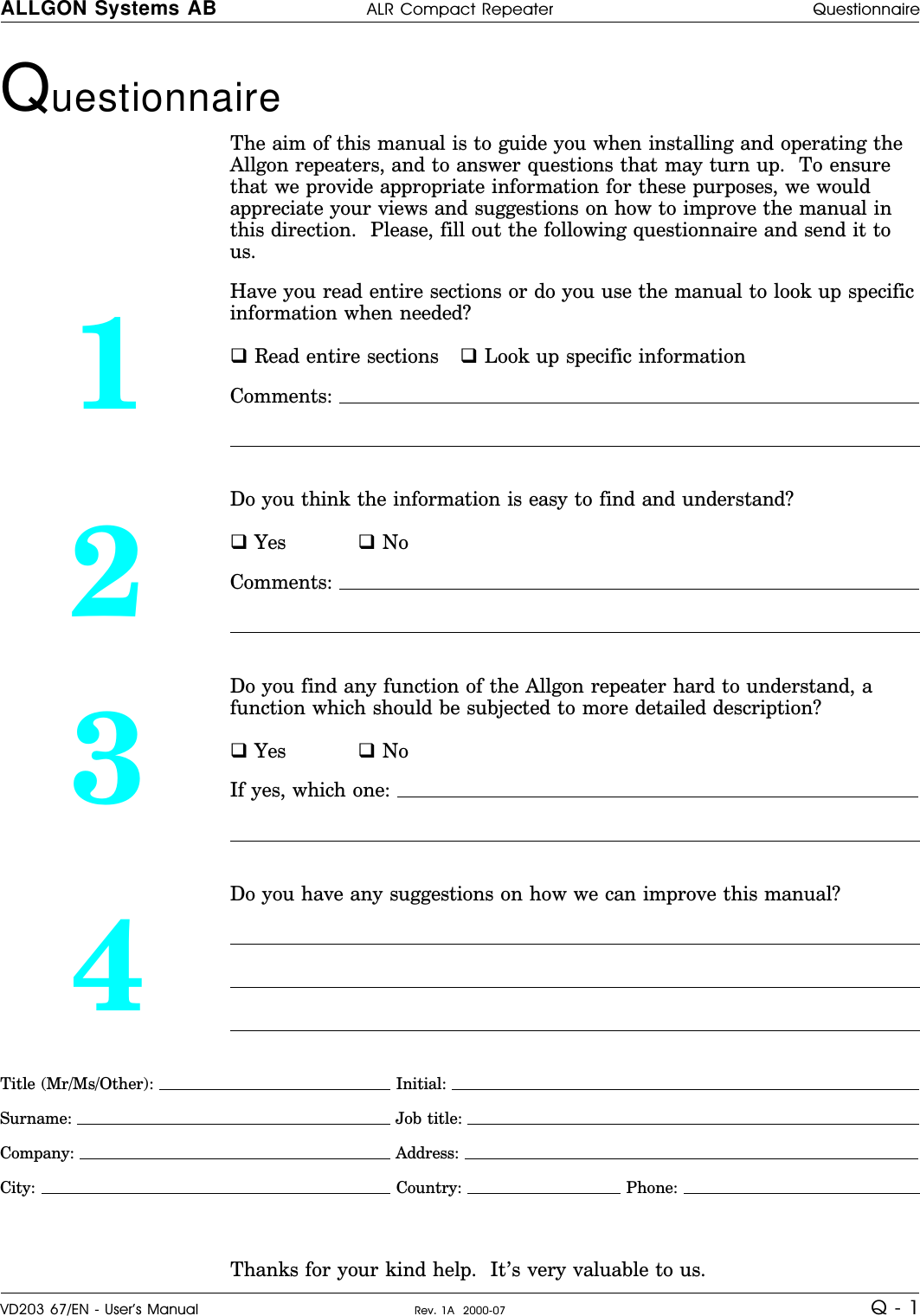 Questionnaire The aim of this manual is to guide you when installing and operating theAllgon repeaters, and to answer questions that may turn up.  To ensurethat we provide appropriate information for these purposes, we wouldappreciate your views and suggestions on how to improve the manual inthis direction.  Please, fill out the following questionnaire and send it tous.1Have you read entire sections or do you use the manual to look up specificinformation when needed?q Read entire sections q Look up specific informationComments: 2Do you think the information is easy to find and understand?q Yes q NoComments: 3Do you find any function of the Allgon repeater hard to understand, afunction which should be subjected to more detailed description?q Yes q NoIf yes, which one: 4Do you have any suggestions on how we can improve this manual?Title (Mr/Ms/Other):   Initial: Surname:  Job title: Company:  Address: City:   Country:   Phone: Thanks for your kind help.  It’s very valuable to us.ALLGON Systems AB ALR Compact Repeater QuestionnaireVD203 67/EN - User’s Manual Rev. 1A  2000-07 Q - 1