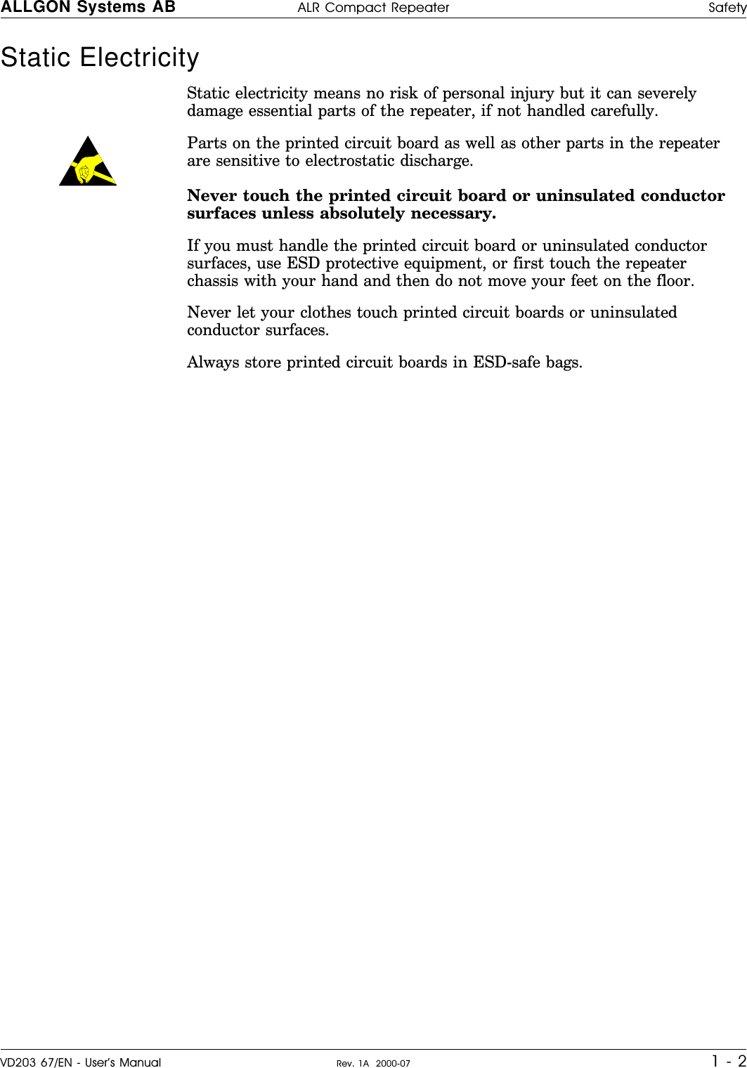 Static Electricity   Static electricity means no risk of personal injury but it can severelydamage essential parts of the repeater, if not handled carefully.Parts on the printed circuit board as well as other parts in the repeaterare sensitive to electrostatic discharge.Never touch the printed circuit board or uninsulated conductorsurfaces unless absolutely necessary.If you must handle the printed circuit board or uninsulated conductorsurfaces, use ESD protective equipment, or first touch the repeaterchassis with your hand and then do not move your feet on the floor.Never let your clothes touch printed circuit boards or uninsulatedconductor surfaces.Always store printed circuit boards in ESD-safe bags.ALLGON Systems AB ALR Compact Repeater SafetyVD203 67/EN - User’s Manual Rev. 1A  2000-07 1 - 2