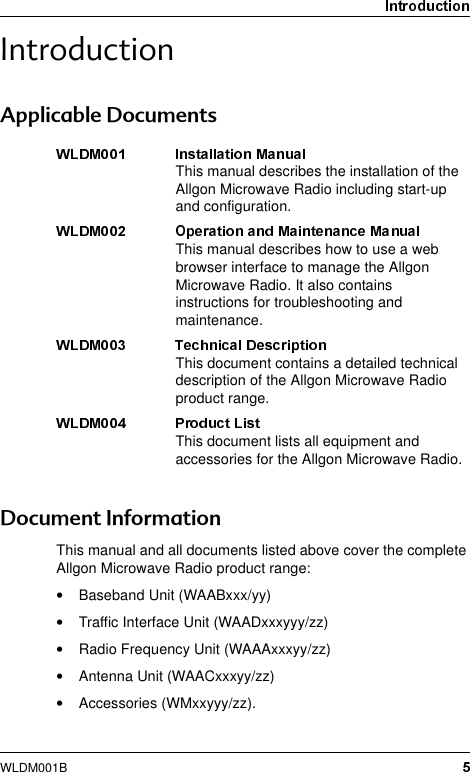 WLDM001B,QWURGXFWLRQ$SSOLFDEOH&apos;RFXPHQWV&apos;RFXPHQW,QIRUPDWLRQThis manual and all documents listed above cover the complete Allgon Microwave Radio product range:•Baseband Unit (WAABxxx/yy)•Traffic Interface Unit (WAADxxxyyy/zz)•Radio Frequency Unit (WAAAxxxyy/zz)•Antenna Unit (WAACxxxyy/zz)•Accessories (WMxxyyy/zz).This manual describes the installation of the Allgon Microwave Radio including start-up and configuration.This manual describes how to use a web browser interface to manage the Allgon Microwave Radio. It also contains instructions for troubleshooting and maintenance.This document contains a detailed technical description of the Allgon Microwave Radio product range.This document lists all equipment and accessories for the Allgon Microwave Radio.