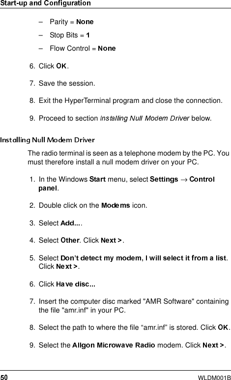 WLDM001B– Parity = –Stop Bits = – Flow Control = 6. Click  .7. Save the session.8. Exit the HyperTerminal program and close the connection.9. Proceed to section   below.The radio terminal is seen as a telephone modem by the PC. You must therefore install a null modem driver on your PC.1. In the Windows   menu, select  → .2. Double click on the   icon.3. Select  .4. Select  . Click  .5. Select  . Click  .6. Click 7. Insert the computer disc marked &quot;AMR Software&quot; containing the file &quot;amr.inf&quot; in your PC.8. Select the path to where the file “amr.inf” is stored. Click  .9. Select the   modem. Click  .