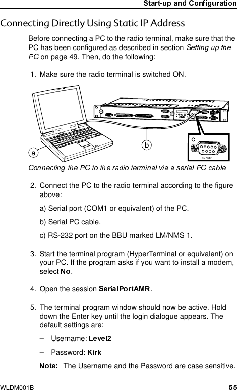WLDM001B&amp;RQQHFWLQJ&apos;LUHFWO\8VLQJ6WDWLF,3$GGUHVVBefore connecting a PC to the radio terminal, make sure that the PC has been configured as described in section  on page 49. Then, do the following:1. Make sure the radio terminal is switched ON.2. Connect the PC to the radio terminal according to the figure above:a) Serial port (COM1 or equivalent) of the PC.b) Serial PC cable.c) RS-232 port on the BBU marked LM/NMS 1.3. Start the terminal program (HyperTerminal or equivalent) on your PC. If the program asks if you want to install a modem, select  .4. Open the session  .5. The terminal program window should now be active. Hold down the Enter key until the login dialogue appears. The default settings are:– Username: – Password: The Username and the Password are case sensitive.