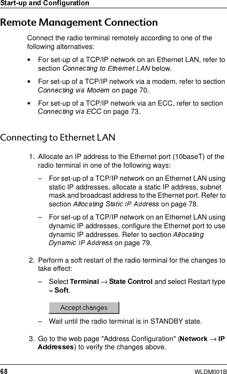 WLDM001B5HPRWH0DQDJHPHQW&amp;RQQHFWLRQConnect the radio terminal remotely according to one of the following alternatives:•For set-up of a TCP/IP network on an Ethernet LAN, refer to section   below.•For set-up of a TCP/IP network via a modem, refer to section  on page 70.•For set-up of a TCP/IP network via an ECC, refer to section  on page 73.&amp;RQQHFWLQJWR(WKHUQHW/$11. Allocate an IP address to the Ethernet port (10baseT) of the radio terminal in one of the following ways:– For set-up of a TCP/IP network on an Ethernet LAN using static IP addresses, allocate a static IP address, subnet mask and broadcast address to the Ethernet port. Refer to section   on page 78.– For set-up of a TCP/IP network on an Ethernet LAN using dynamic IP addresses, configure the Ethernet port to use dynamic IP addresses. Refer to section  on page 79.2. Perform a soft restart of the radio terminal for the changes to take effect:– Select  → and select Restart type =  .– Wait until the radio terminal is in STANDBY state.3. Go to the web page &quot;Address Configuration&quot; ( → ) to verify the changes above.