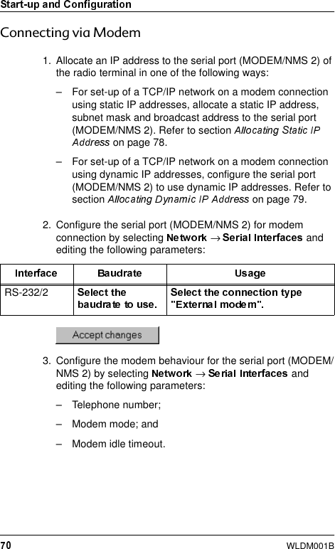 WLDM001B&amp;RQQHFWLQJYLD0RGHP1. Allocate an IP address to the serial port (MODEM/NMS 2) of the radio terminal in one of the following ways:– For set-up of a TCP/IP network on a modem connection using static IP addresses, allocate a static IP address, subnet mask and broadcast address to the serial port (MODEM/NMS 2). Refer to section  on page 78.– For set-up of a TCP/IP network on a modem connection using dynamic IP addresses, configure the serial port (MODEM/NMS 2) to use dynamic IP addresses. Refer to section   on page 79.2. Configure the serial port (MODEM/NMS 2) for modem connection by selecting  →   and editing the following parameters:3. Configure the modem behaviour for the serial port (MODEM/NMS 2) by selecting  →and editing the following parameters:– Telephone number;– Modem mode; and– Modem idle timeout.RS-232/2