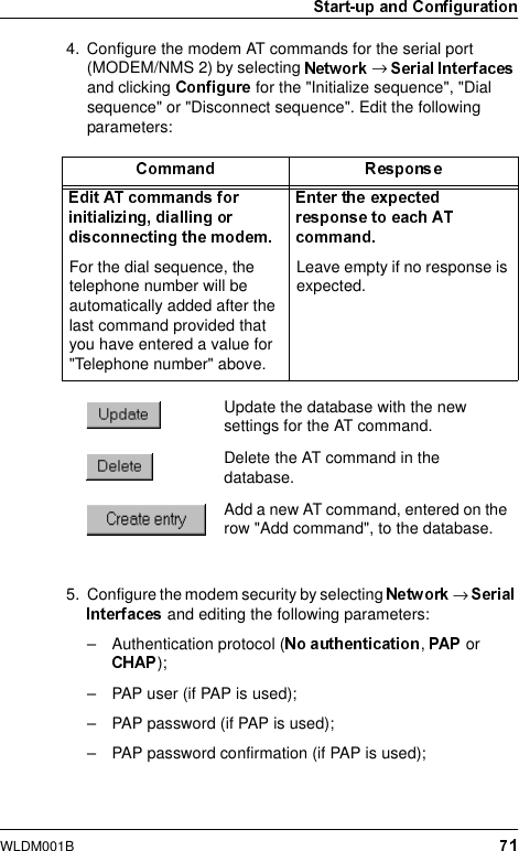 WLDM001B4. Configure the modem AT commands for the serial port (MODEM/NMS 2) by selecting  →and clicking   for the &quot;Initialize sequence&quot;, &quot;Dial sequence&quot; or &quot;Disconnect sequence&quot;. Edit the following parameters:5. Configure the modem security by selecting  →and editing the following parameters:– Authentication protocol ( ,   or );– PAP user (if PAP is used);– PAP password (if PAP is used);– PAP password confirmation (if PAP is used);For the dial sequence, the telephone number will be automatically added after the last command provided that you have entered a value for &quot;Telephone number&quot; above.Leave empty if no response is expected.Update the database with the new settings for the AT command.Delete the AT command in the database.Add a new AT command, entered on the row &quot;Add command&quot;, to the database.