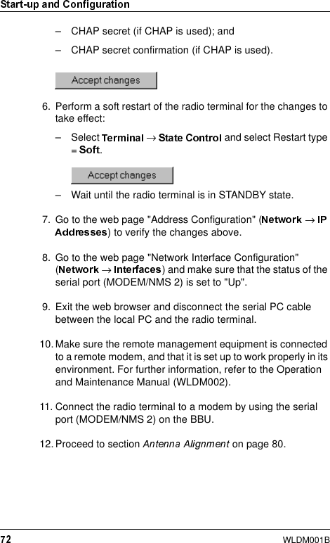 WLDM001B– CHAP secret (if CHAP is used); and– CHAP secret confirmation (if CHAP is used).6. Perform a soft restart of the radio terminal for the changes to take effect:– Select  → and select Restart type =  .– Wait until the radio terminal is in STANDBY state.7. Go to the web page &quot;Address Configuration&quot; ( → ) to verify the changes above.8. Go to the web page &quot;Network Interface Configuration&quot; (→  ) and make sure that the status of the serial port (MODEM/NMS 2) is set to &quot;Up&quot;.9. Exit the web browser and disconnect the serial PC cable between the local PC and the radio terminal.10. Make sure the remote management equipment is connected to a remote modem, and that it is set up to work properly in its environment. For further information, refer to the Operation and Maintenance Manual (WLDM002).11. Connect the radio terminal to a modem by using the serial port (MODEM/NMS 2) on the BBU.12. Proceed to section   on page 80.