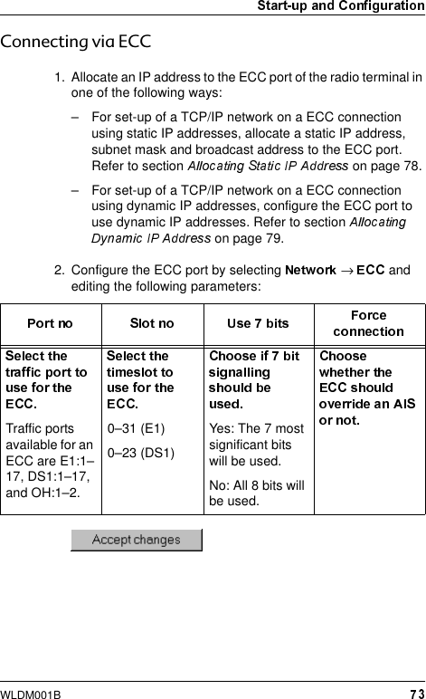 WLDM001B&amp;RQQHFWLQJYLD(&amp;&amp;1. Allocate an IP address to the ECC port of the radio terminal in one of the following ways:– For set-up of a TCP/IP network on a ECC connection using static IP addresses, allocate a static IP address, subnet mask and broadcast address to the ECC port. Refer to section   on page 78.– For set-up of a TCP/IP network on a ECC connection using dynamic IP addresses, configure the ECC port to use dynamic IP addresses. Refer to section  on page 79.2. Configure the ECC port by selecting  →   and editing the following parameters:Traffic ports available for an ECC are E1:1–17, DS1:1–17, and OH:1–2.0–31 (E1)0–23 (DS1)Yes: The 7 most significant bits will be used.No: All 8 bits will be used.
