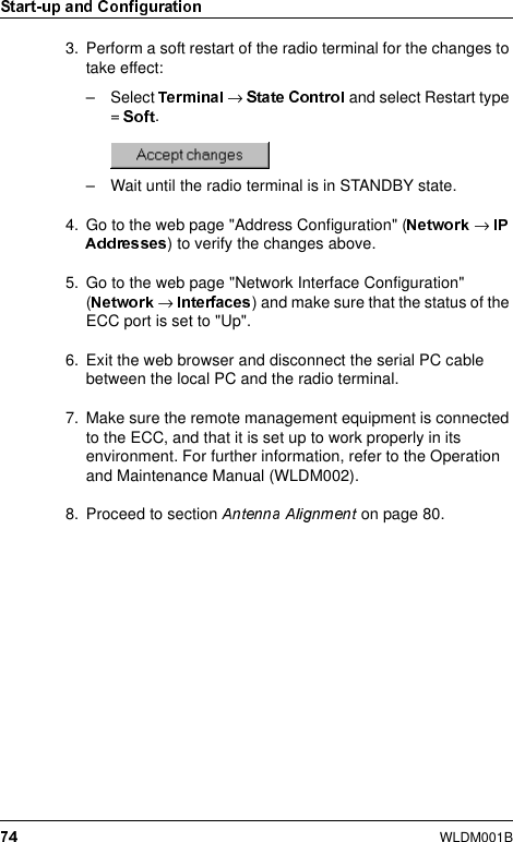 WLDM001B3. Perform a soft restart of the radio terminal for the changes to take effect:– Select  → and select Restart type =  .– Wait until the radio terminal is in STANDBY state.4. Go to the web page &quot;Address Configuration&quot; ( → ) to verify the changes above.5. Go to the web page &quot;Network Interface Configuration&quot; (→  ) and make sure that the status of the ECC port is set to &quot;Up&quot;.6. Exit the web browser and disconnect the serial PC cable between the local PC and the radio terminal.7. Make sure the remote management equipment is connected to the ECC, and that it is set up to work properly in its environment. For further information, refer to the Operation and Maintenance Manual (WLDM002).8. Proceed to section   on page 80.