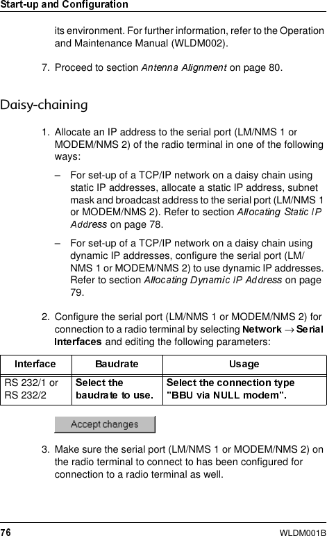 WLDM001Bits environment. For further information, refer to the Operation and Maintenance Manual (WLDM002).7. Proceed to section   on page 80.&apos;DLV\FKDLQLQJ1. Allocate an IP address to the serial port (LM/NMS 1 or MODEM/NMS 2) of the radio terminal in one of the following ways:– For set-up of a TCP/IP network on a daisy chain using static IP addresses, allocate a static IP address, subnet mask and broadcast address to the serial port (LM/NMS 1 or MODEM/NMS 2). Refer to section  on page 78.– For set-up of a TCP/IP network on a daisy chain using dynamic IP addresses, configure the serial port (LM/NMS 1 or MODEM/NMS 2) to use dynamic IP addresses. Refer to section   on page 79.2. Configure the serial port (LM/NMS 1 or MODEM/NMS 2) for connection to a radio terminal by selecting  →  and editing the following parameters:3. Make sure the serial port (LM/NMS 1 or MODEM/NMS 2) on the radio terminal to connect to has been configured for connection to a radio terminal as well.RS 232/1 or RS 232/2