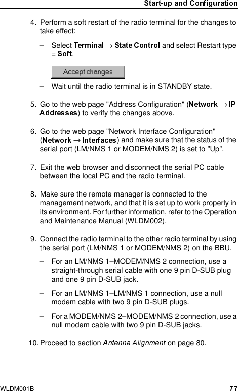 WLDM001B4. Perform a soft restart of the radio terminal for the changes to take effect:– Select  → and select Restart type =  .– Wait until the radio terminal is in STANDBY state.5. Go to the web page &quot;Address Configuration&quot; ( → ) to verify the changes above.6. Go to the web page &quot;Network Interface Configuration&quot; (→  ) and make sure that the status of the serial port (LM/NMS 1 or MODEM/NMS 2) is set to &quot;Up&quot;.7. Exit the web browser and disconnect the serial PC cable between the local PC and the radio terminal.8. Make sure the remote manager is connected to the management network, and that it is set up to work properly in its environment. For further information, refer to the Operation and Maintenance Manual (WLDM002).9. Connect the radio terminal to the other radio terminal by using the serial port (LM/NMS 1 or MODEM/NMS 2) on the BBU.– For an LM/NMS 1–MODEM/NMS 2 connection, use a straight-through serial cable with one 9 pin D-SUB plug and one 9 pin D-SUB jack.– For an LM/NMS 1–LM/NMS 1 connection, use a null modem cable with two 9 pin D-SUB plugs.– For a MODEM/NMS 2–MODEM/NMS 2 connection, use a null modem cable with two 9 pin D-SUB jacks.10. Proceed to section   on page 80.