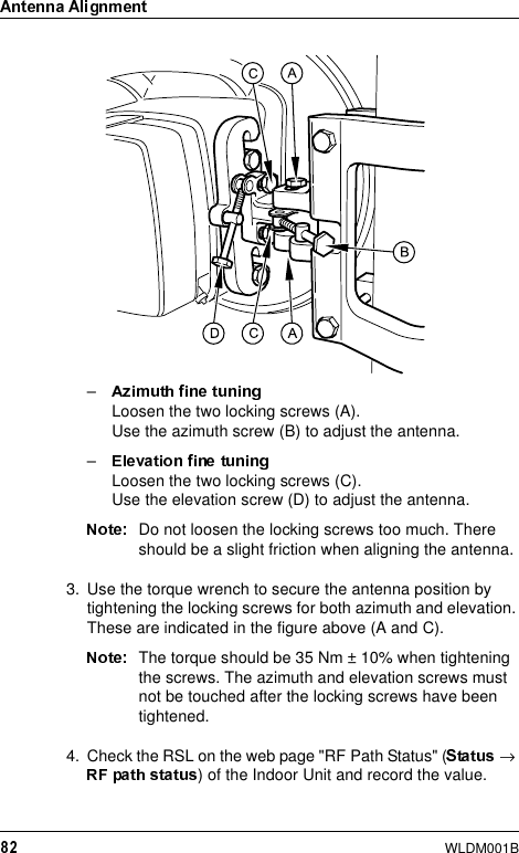 WLDM001B–Loosen the two locking screws (A). Use the azimuth screw (B) to adjust the antenna.–Loosen the two locking screws (C). Use the elevation screw (D) to adjust the antenna.Do not loosen the locking screws too much. There should be a slight friction when aligning the antenna.3. Use the torque wrench to secure the antenna position by tightening the locking screws for both azimuth and elevation. These are indicated in the figure above (A and C).The torque should be 35 Nm ± 10% when tightening the screws. The azimuth and elevation screws must not be touched after the locking screws have been tightened.4. Check the RSL on the web page &quot;RF Path Status&quot; ( →) of the Indoor Unit and record the value.