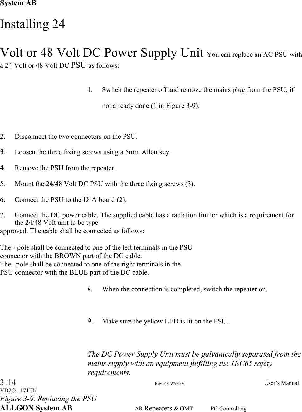 System ABInstalling 24Volt or 48 Volt DC Power Supply Unit You can replace an AC PSU witha 24 Volt or 48 Volt DC PSU as follows:1. Switch the repeater off and remove the mains plug from the PSU, ifnot already done (1 in Figure 3-9).2. Disconnect the two connectors on the PSU.3. Loosen the three fixing screws using a 5mm Allen key.4. Remove the PSU from the repeater.5. Mount the 24/48 Volt DC PSU with the three fixing screws (3).6. Connect the PSU to the DIA board (2).7. Connect the DC power cable. The supplied cable has a radiation limiter which is a requirement forthe 24/48 Volt unit to be typeapproved. The cable shall be connected as follows:The + pole shall be connected to one of the left terminals in the PSUconnector with the BROWN part of the DC cable.The — pole shall be connected to one of the right terminals in thePSU connector with the BLUE part of the DC cable.8. When the connection is completed, switch the repeater on.9. Make sure the yellow LED is lit on the PSU.The DC Power Supply Unit must be galvanically separated from themains supply with an equipment fulfilling the 1EC65 safetyrequirements.3 - 14 Rev. 48 W98-03 User’s ManualVD2O1 171ENFigure 3-9. Replacing the PSUALLGON System AB AR Repeaters &amp; OMT PC Controlling