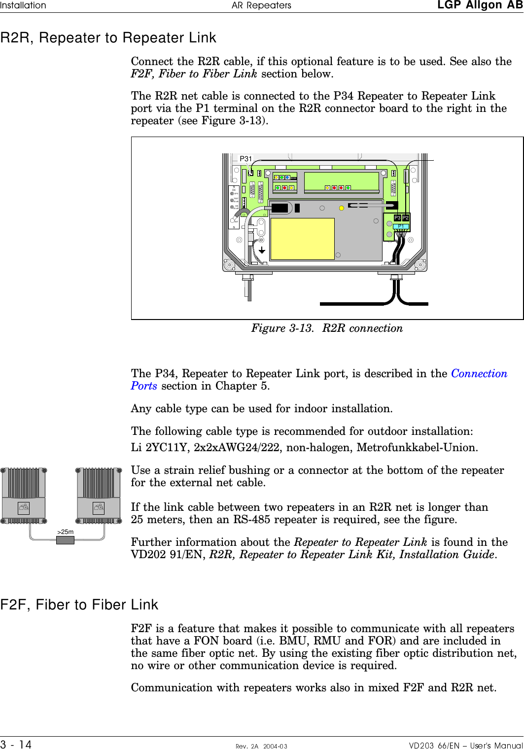 R2R, Repeater to Repeater Link Connect the R2R cable, if this optional feature is to be used. See also theF2F, Fiber to Fiber Link section below.The R2R net cable is connected to the P34 Repeater to Repeater Linkport via the P1 terminal on the R2R connector board to the right in therepeater (see Figure 3-13).The P34, Repeater to Repeater Link port, is described in the ConnectionPorts section in Chapter 5.Any cable type can be used for indoor installation.The following cable type is recommended for outdoor installation:Li 2YC11Y, 2x2xAWG24/222, non-halogen, Metrofunkkabel-Union.Use a strain relief bushing or a connector at the bottom of the repeaterfor the external net cable.If the link cable between two repeaters in an R2R net is longer than25 meters, then an RS-485 repeater is required, see the figure.Further information about the Repeater to Repeater Link is found in theVD202 91/EN, R2R, Repeater to Repeater Link Kit, Installation Guide.F2F, Fiber to Fiber LinkF2F is a feature that makes it possible to communicate with all repeatersthat have a FON board (i.e. BMU, RMU and FOR) and are included inthe same fiber optic net. By using the existing fiber optic distribution net,no wire or other communication device is required.Communication with repeaters works also in mixed F2F and R2R net.MSDPXANTTESTDC-30 dB-20 dB P31 P3 P2P1Figure 3-13.  R2R connection&gt;25mALLGONALLGONo#ff#cro H|H#H LGP Allgon ABauV