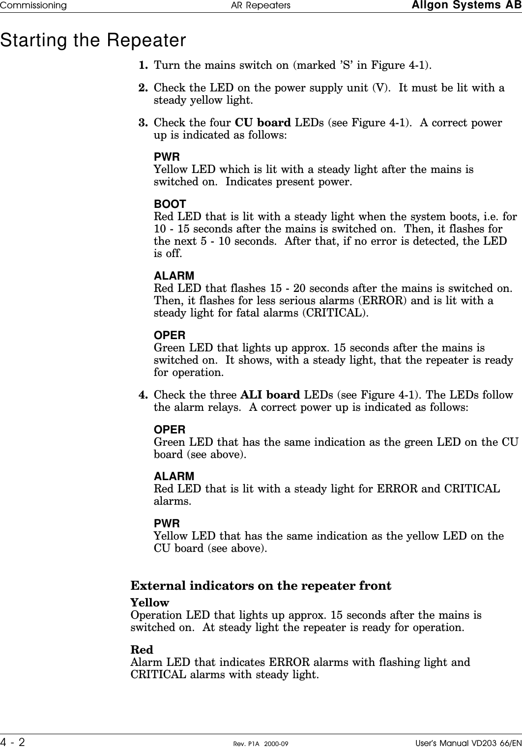 Starting the Repeater      1. Turn the mains switch on (marked ’S’ in Figure 4-1).2. Check the LED on the power supply unit (V).  It must be lit with asteady yellow light.3. Check the four CU board LEDs (see Figure 4-1).  A correct powerup is indicated as follows:PWRYellow LED which is lit with a steady light after the mains isswitched on.  Indicates present power.BOOTRed LED that is lit with a steady light when the system boots, i.e. for10 - 15 seconds after the mains is switched on.  Then, it flashes forthe next 5 - 10 seconds.  After that, if no error is detected, the LEDis off.ALARMRed LED that flashes 15 - 20 seconds after the mains is switched on.Then, it flashes for less serious alarms (ERROR) and is lit with asteady light for fatal alarms (CRITICAL).OPERGreen LED that lights up approx. 15 seconds after the mains isswitched on.  It shows, with a steady light, that the repeater is readyfor operation.4. Check the three ALI board LEDs (see Figure 4-1). The LEDs followthe alarm relays.  A correct power up is indicated as follows:OPERGreen LED that has the same indication as the green LED on the CUboard (see above).ALARMRed LED that is lit with a steady light for ERROR and CRITICALalarms.PWRYellow LED that has the same indication as the yellow LED on theCU board (see above).External indicators on the repeater frontYellowOperation LED that lights up approx. 15 seconds after the mains isswitched on.  At steady light the repeater is ready for operation.RedAlarm LED that indicates ERROR alarms with flashing light andCRITICAL alarms with steady light.Commissioning AR Repeaters Allgon Systems AB4 - 2 Rev. P1A  2000-09 User’s Manual VD203 66/EN