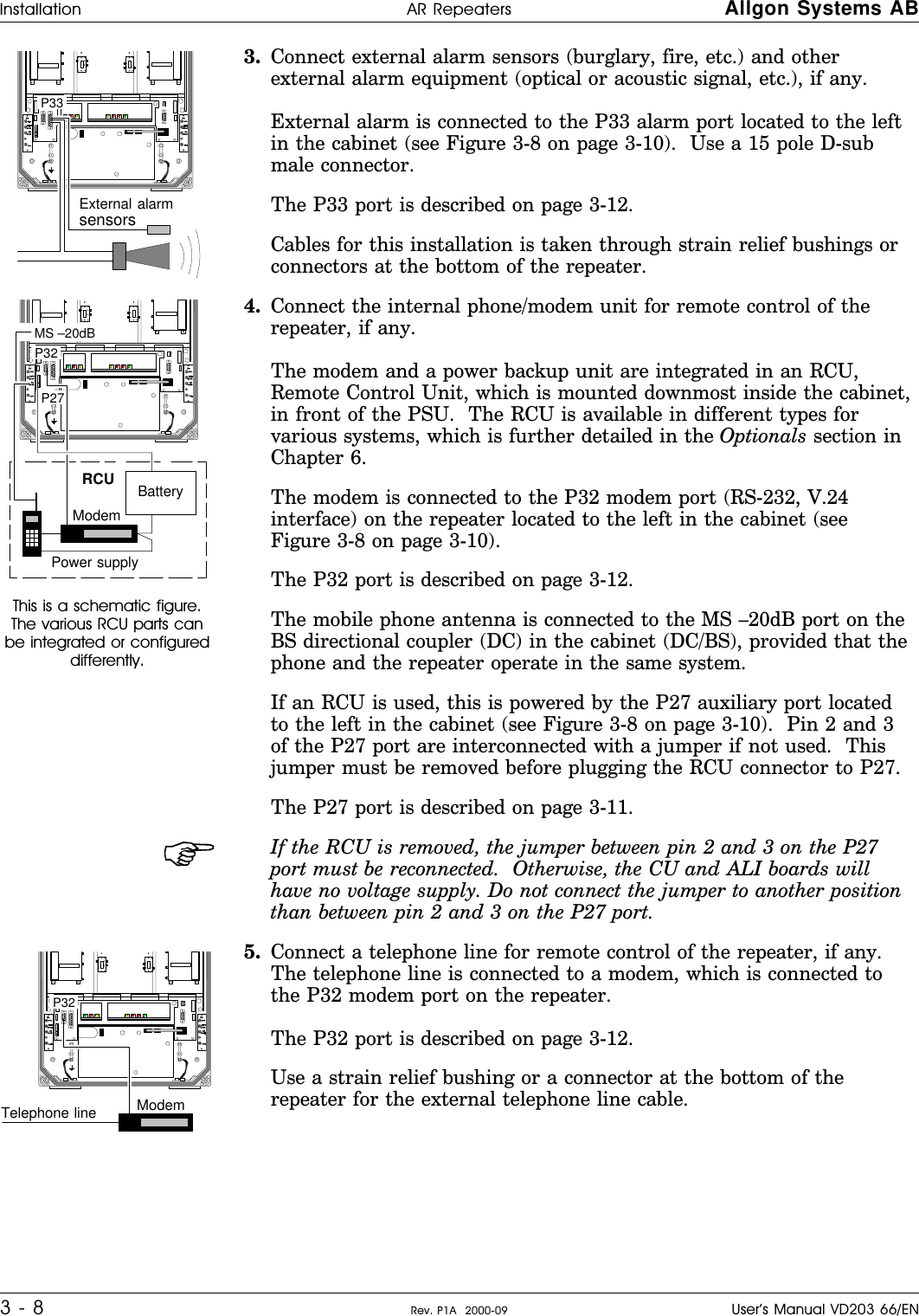 3. Connect external alarm sensors (burglary, fire, etc.) and otherexternal alarm equipment (optical or acoustic signal, etc.), if any.    External alarm is connected to the P33 alarm port located to the leftin the cabinet (see Figure 3-8 on page 3-10).  Use a 15 pole D-submale connector.The P33 port is described on page 3-12.Cables for this installation is taken through strain relief bushings orconnectors at the bottom of the repeater.This is a schematic figure.The various RCU parts canbe integrated or configureddifferently.4. Connect the internal phone/modem unit for remote control of therepeater, if any.      The modem and a power backup unit are integrated in an RCU,Remote Control Unit, which is mounted downmost inside the cabinet,in front of the PSU.  The RCU is available in different types forvarious systems, which is further detailed in the Optionals section inChapter 6.The modem is connected to the P32 modem port (RS-232, V.24interface) on the repeater located to the left in the cabinet (seeFigure 3-8 on page 3-10).The P32 port is described on page 3-12.The mobile phone antenna is connected to the MS –20dB port on theBS directional coupler (DC) in the cabinet (DC/BS), provided that thephone and the repeater operate in the same system.If an RCU is used, this is powered by the P27 auxiliary port locatedto the left in the cabinet (see Figure 3-8 on page 3-10).  Pin 2 and 3of the P27 port are interconnected with a jumper if not used.  Thisjumper must be removed before plugging the RCU connector to P27.The P27 port is described on page 3-11.If the RCU is removed, the jumper between pin 2 and 3 on the P27port must be reconnected.  Otherwise, the CU and ALI boards willhave no voltage supply. Do not connect the jumper to another positionthan between pin 2 and 3 on the P27 port.5. Connect a telephone line for remote control of the repeater, if any.The telephone line is connected to a modem, which is connected tothe P32 modem port on the repeater. The P32 port is described on page 3-12.Use a strain relief bushing or a connector at the bottom of therepeater for the external telephone line cable. P33 External alarmsensors P32  P27RCU MS –20dB ModemBatteryPower supply P32 Telephone line ModemInstallation AR Repeaters Allgon Systems AB3 - 8 Rev. P1A  2000-09 User’s Manual VD203 66/EN