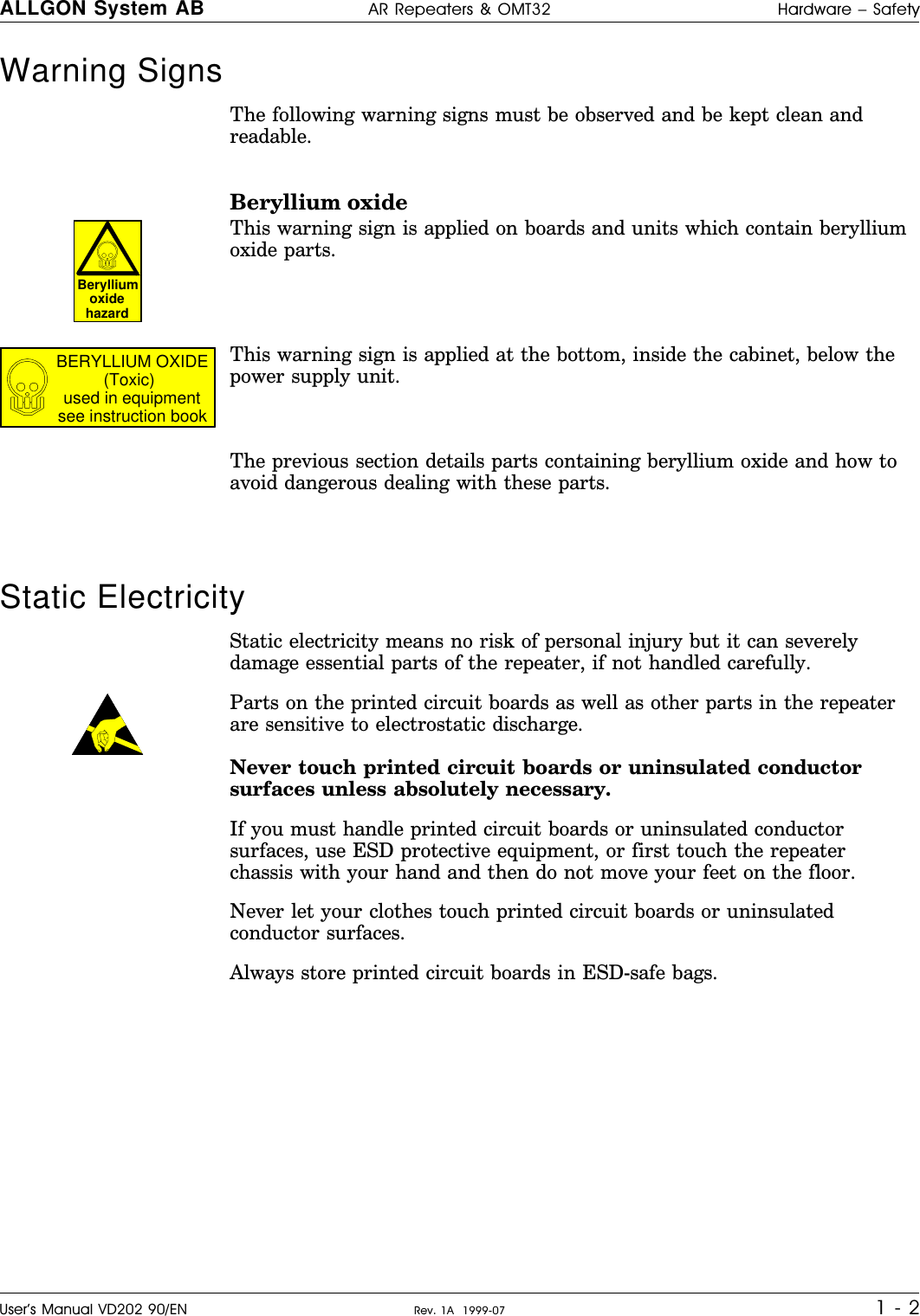 Warning Signs     The following warning signs must be observed and be kept clean andreadable.Beryllium oxideThis warning sign is applied on boards and units which contain berylliumoxide parts.This warning sign is applied at the bottom, inside the cabinet, below thepower supply unit.The previous section details parts containing beryllium oxide and how toavoid dangerous dealing with these parts.Static ElectricityStatic electricity means no risk of personal injury but it can severelydamage essential parts of the repeater, if not handled carefully.Parts on the printed circuit boards as well as other parts in the repeaterare sensitive to electrostatic discharge.Never touch printed circuit boards or uninsulated conductorsurfaces unless absolutely necessary.If you must handle printed circuit boards or uninsulated conductorsurfaces, use ESD protective equipment, or first touch the repeaterchassis with your hand and then do not move your feet on the floor.Never let your clothes touch printed circuit boards or uninsulatedconductor surfaces.Always store printed circuit boards in ESD-safe bags.BerylliumoxidehazardBERYLLIUM OXIDE(Toxic)used in equipmentsee instruction bookALLGON System AB AR Repeaters &amp; OMT32 Hardware – SafetyUser’s Manual VD202 90/EN Rev. 1A  1999-07 1 - 2