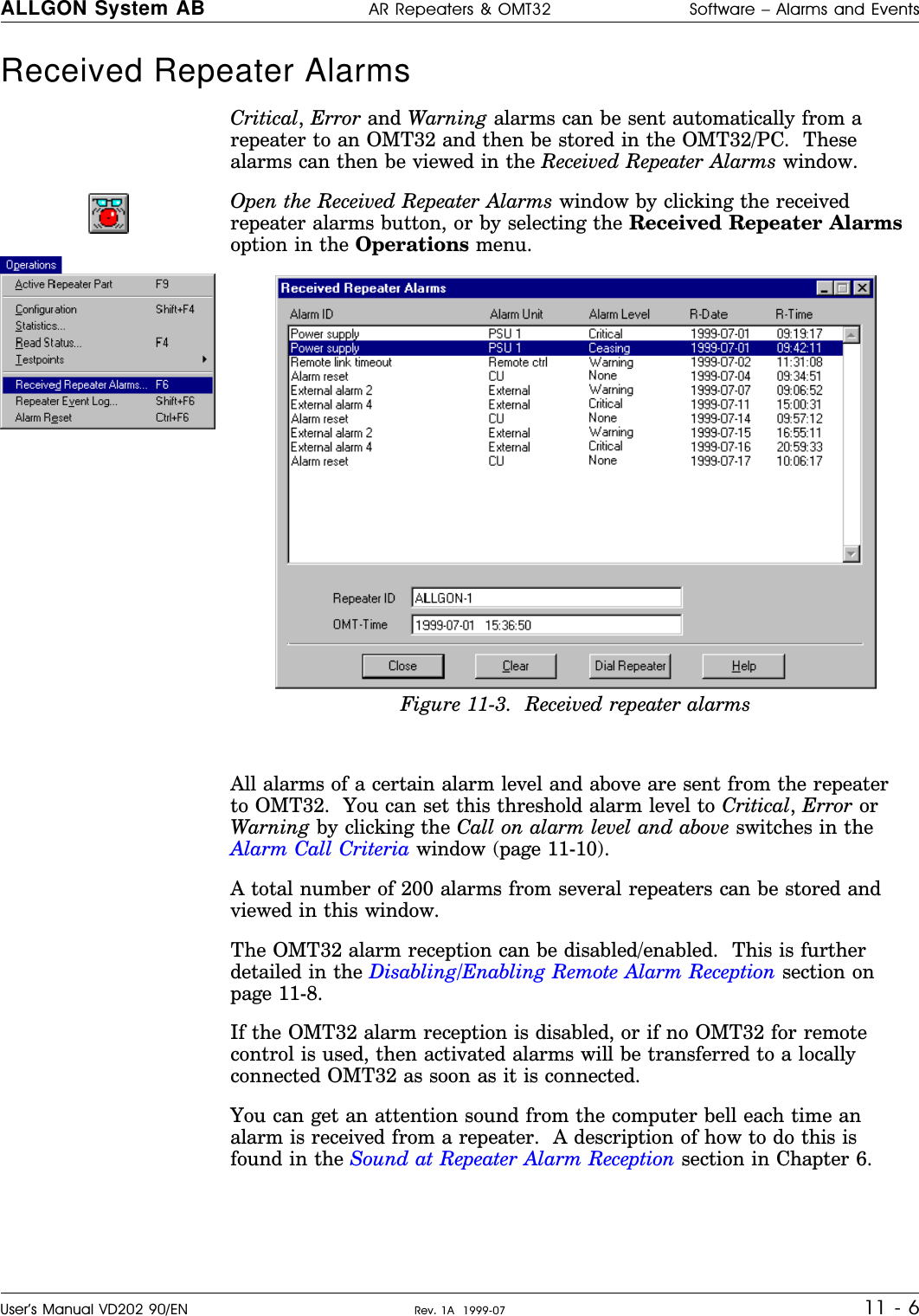 Received Repeater Alarms  Critical, Error and Warning alarms can be sent automatically from arepeater to an OMT32 and then be stored in the OMT32/PC.  Thesealarms can then be viewed in the Received Repeater Alarms window.Open the Received Repeater Alarms window by clicking the receivedrepeater alarms button, or by selecting the Received Repeater Alarmsoption in the Operations menu.All alarms of a certain alarm level and above are sent from the repeaterto OMT32.  You can set this threshold alarm level to Critical, Error orWarning by clicking the Call on alarm level and above switches in theAlarm Call Criteria window (page 11-10).A total number of 200 alarms from several repeaters can be stored andviewed in this window.The OMT32 alarm reception can be disabled/enabled.  This is furtherdetailed in the Disabling/Enabling Remote Alarm Reception section onpage 11-8.If the OMT32 alarm reception is disabled, or if no OMT32 for remotecontrol is used, then activated alarms will be transferred to a locallyconnected OMT32 as soon as it is connected.You can get an attention sound from the computer bell each time analarm is received from a repeater.  A description of how to do this isfound in the Sound at Repeater Alarm Reception section in Chapter 6.Figure 11-3.  Received repeater alarmsALLGON System AB AR Repeaters &amp; OMT32 Software – Alarms and EventsUser’s Manual VD202 90/EN Rev. 1A  1999-07 11 - 6