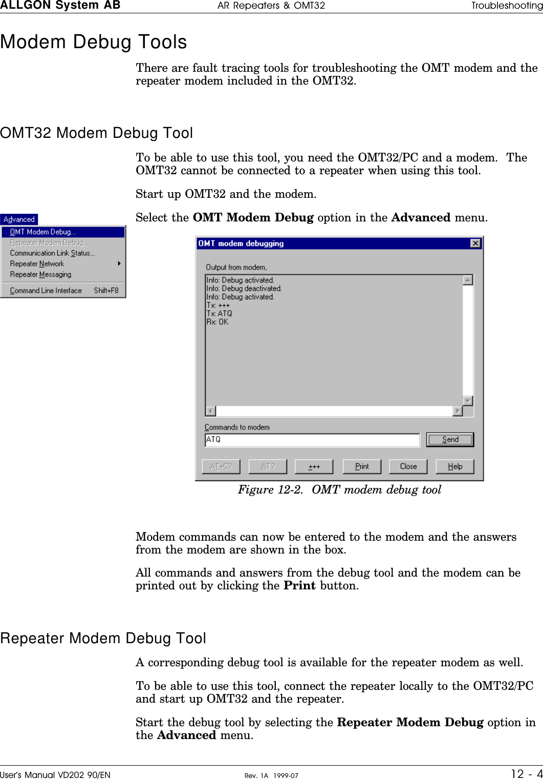 Modem Debug Tools There are fault tracing tools for troubleshooting the OMT modem and therepeater modem included in the OMT32.OMT32 Modem Debug ToolTo be able to use this tool, you need the OMT32/PC and a modem.  TheOMT32 cannot be connected to a repeater when using this tool.Start up OMT32 and the modem.Select the OMT Modem Debug option in the Advanced menu.Modem commands can now be entered to the modem and the answersfrom the modem are shown in the box.All commands and answers from the debug tool and the modem can beprinted out by clicking the Print button.Repeater Modem Debug ToolA corresponding debug tool is available for the repeater modem as well.To be able to use this tool, connect the repeater locally to the OMT32/PCand start up OMT32 and the repeater.Start the debug tool by selecting the Repeater Modem Debug option inthe Advanced menu.Figure 12-2.  OMT modem debug toolALLGON System AB AR Repeaters &amp; OMT32 TroubleshootingUser’s Manual VD202 90/EN Rev. 1A  1999-07 12 - 4