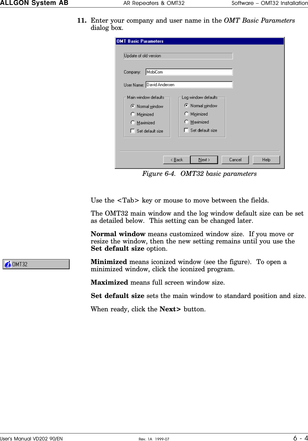 11. Enter your company and user name in the OMT Basic Parametersdialog box.Use the &lt;Tab&gt; key or mouse to move between the fields.The OMT32 main window and the log window default size can be setas detailed below.  This setting can be changed later.Normal window means customized window size.  If you move orresize the window, then the new setting remains until you use theSet default size option.Minimized means iconized window (see the figure).  To open aminimized window, click the iconized program.Maximized means full screen window size.Set default size sets the main window to standard position and size.When ready, click the Next&gt; button.Figure 6-4.  OMT32 basic parametersALLGON System AB AR Repeaters &amp; OMT32 Software – OMT32 InstallationUser’s Manual VD202 90/EN Rev. 1A  1999-07 6 - 4