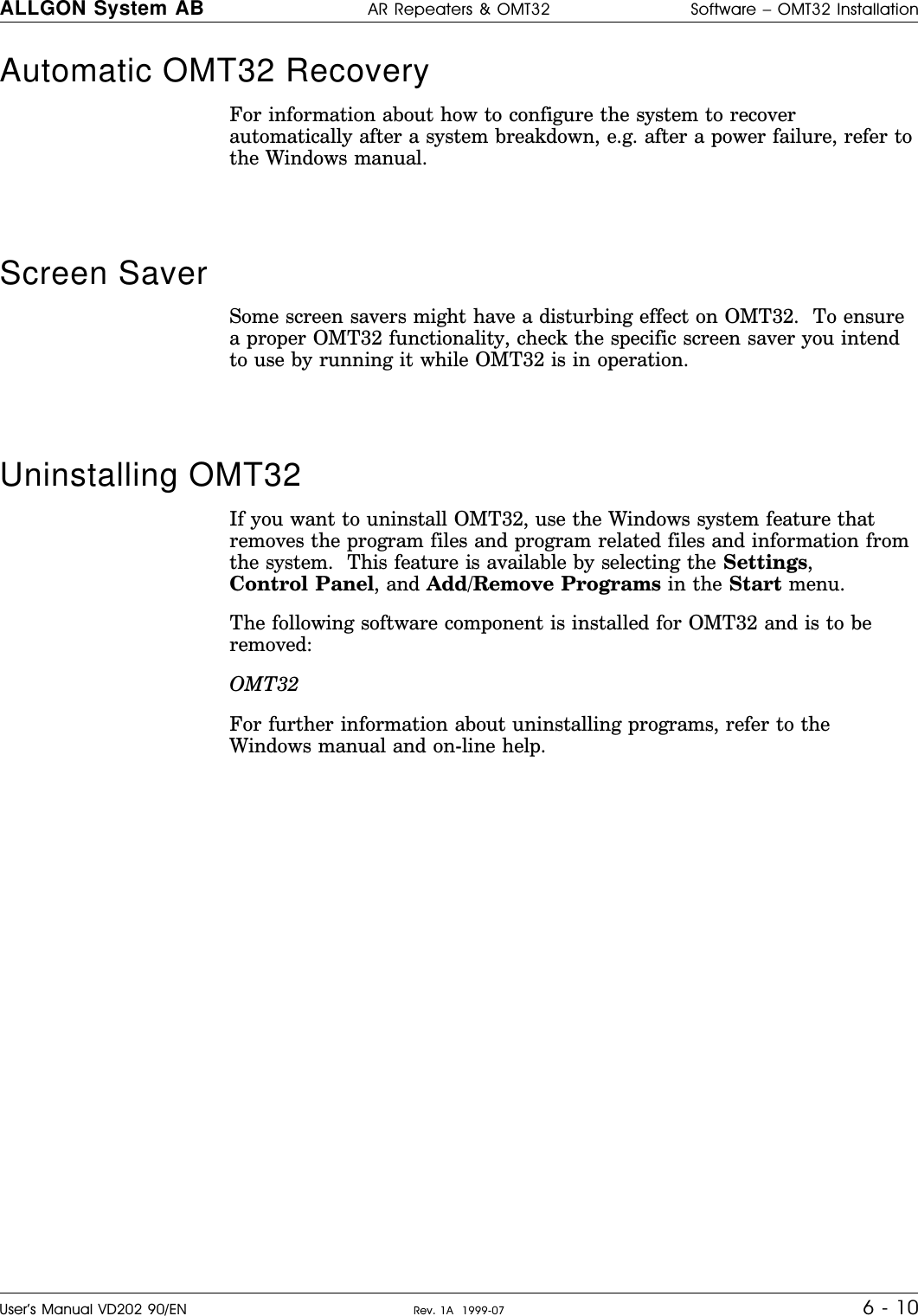 Automatic OMT32 RecoveryFor information about how to configure the system to recoverautomatically after a system breakdown, e.g. after a power failure, refer tothe Windows manual.Screen Saver Some screen savers might have a disturbing effect on OMT32.  To ensurea proper OMT32 functionality, check the specific screen saver you intendto use by running it while OMT32 is in operation.Uninstalling OMT32 If you want to uninstall OMT32, use the Windows system feature thatremoves the program files and program related files and information fromthe system.  This feature is available by selecting the Settings,Control Panel, and Add/Remove Programs in the Start menu.The following software component is installed for OMT32 and is to beremoved:OMT32For further information about uninstalling programs, refer to theWindows manual and on-line help.ALLGON System AB AR Repeaters &amp; OMT32 Software – OMT32 InstallationUser’s Manual VD202 90/EN Rev. 1A  1999-07 6 - 10