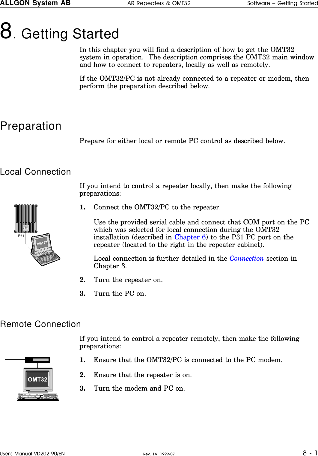 8. Getting Started In this chapter you will find a description of how to get the OMT32system in operation.  The description comprises the OMT32 main windowand how to connect to repeaters, locally as well as remotely.If the OMT32/PC is not already connected to a repeater or modem, thenperform the preparation described below.Preparation   Prepare for either local or remote PC control as described below.Local ConnectionIf you intend to control a repeater locally, then make the followingpreparations:1. Connect the OMT32/PC to the repeater.Use the provided serial cable and connect that COM port on the PCwhich was selected for local connection during the OMT32installation (described in Chapter 6) to the P31 PC port on therepeater (located to the right in the repeater cabinet).Local connection is further detailed in the Connection section inChapter 3.2. Turn the repeater on.3. Turn the PC on.Remote ConnectionIf you intend to control a repeater remotely, then make the followingpreparations:1. Ensure that the OMT32/PC is connected to the PC modem.2. Ensure that the repeater is on.3. Turn the modem and PC on.ALLGONALLGON System AB AR Repeaters &amp; OMT32 Software – Getting StartedUser’s Manual VD202 90/EN Rev. 1A  1999-07 8 - 1