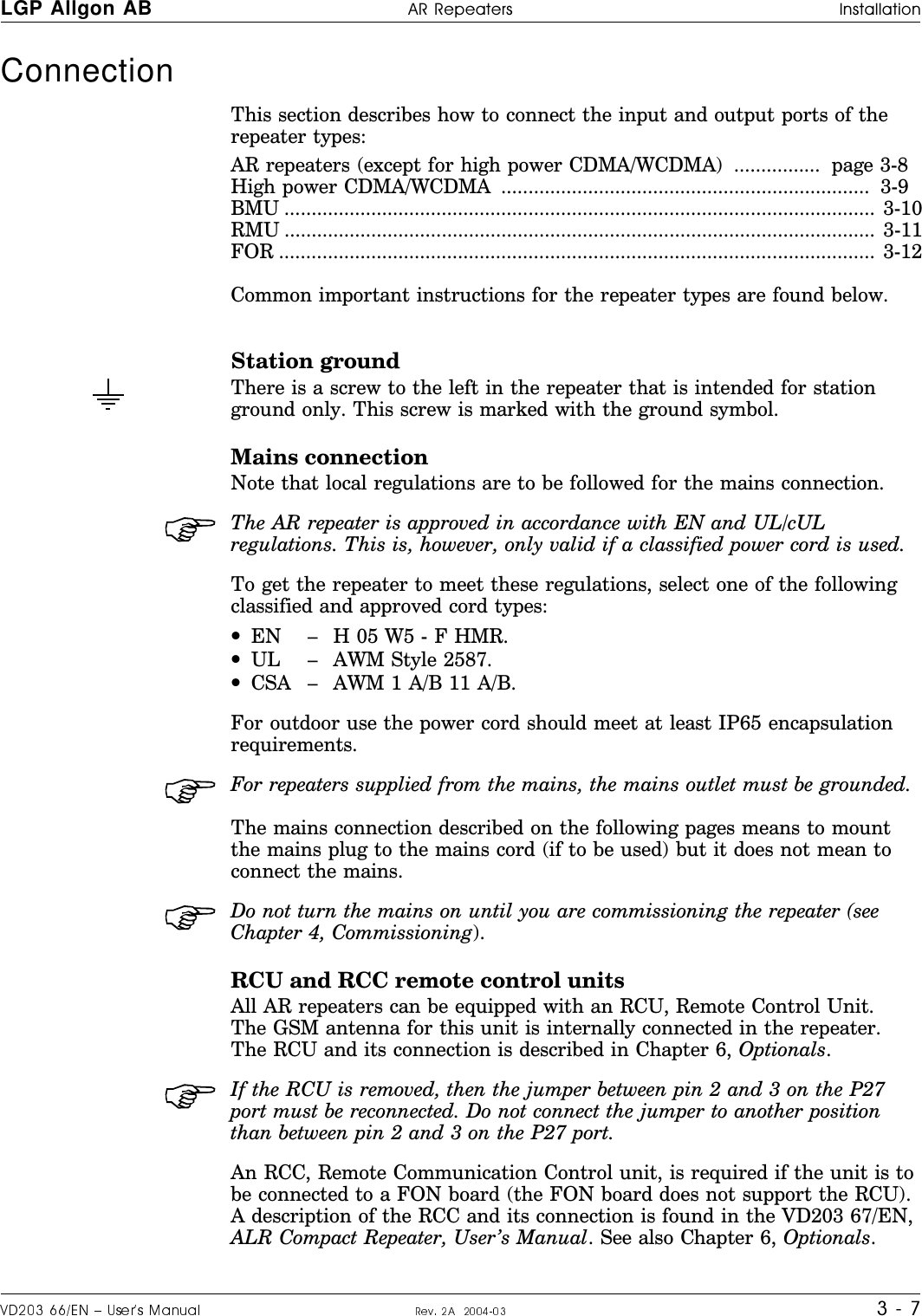 Connection This section describes how to connect the input and output ports of therepeater types:AR repeaters (except for high power CDMA/WCDMA)  ................  page 3-8  High power CDMA/WCDMA  ....................................................................  3-9  BMU ............................................................................................................. 3-10RMU ............................................................................................................. 3-11FOR .............................................................................................................. 3-12Common important instructions for the repeater types are found below.Station groundThere is a screw to the left in the repeater that is intended for stationground only. This screw is marked with the ground symbol.Mains connection Note that local regulations are to be followed for the mains connection.The AR repeater is approved in accordance with EN and UL/cULregulations. This is, however, only valid if a classified power cord is used.To get the repeater to meet these regulations, select one of the followingclassified and approved cord types:•EN – H 05 W5 - F HMR.•UL – AWM Style 2587.•CSA – AWM 1 A/B 11 A/B.For outdoor use the power cord should meet at least IP65 encapsulationrequirements.For repeaters supplied from the mains, the mains outlet must be grounded.The mains connection described on the following pages means to mountthe mains plug to the mains cord (if to be used) but it does not mean toconnect the mains.Do not turn the mains on until you are commissioning the repeater (seeChapter 4, Commissioning).RCU and RCC remote control unitsAll AR repeaters can be equipped with an RCU, Remote Control Unit.The GSM antenna for this unit is internally connected in the repeater.The RCU and its connection is described in Chapter 6, Optionals.If the RCU is removed, then the jumper between pin 2 and 3 on the P27port must be reconnected. Do not connect the jumper to another positionthan between pin 2 and 3 on the P27 port.An RCC, Remote Communication Control unit, is required if the unit is tobe connected to a FON board (the FON board does not support the RCU).A description of the RCC and its connection is found in the VD203 67/EN,ALR Compact Repeater, User’s Manual. See also Chapter 6, Optionals.LGP Allgon AB H|H#H o#ff#croa