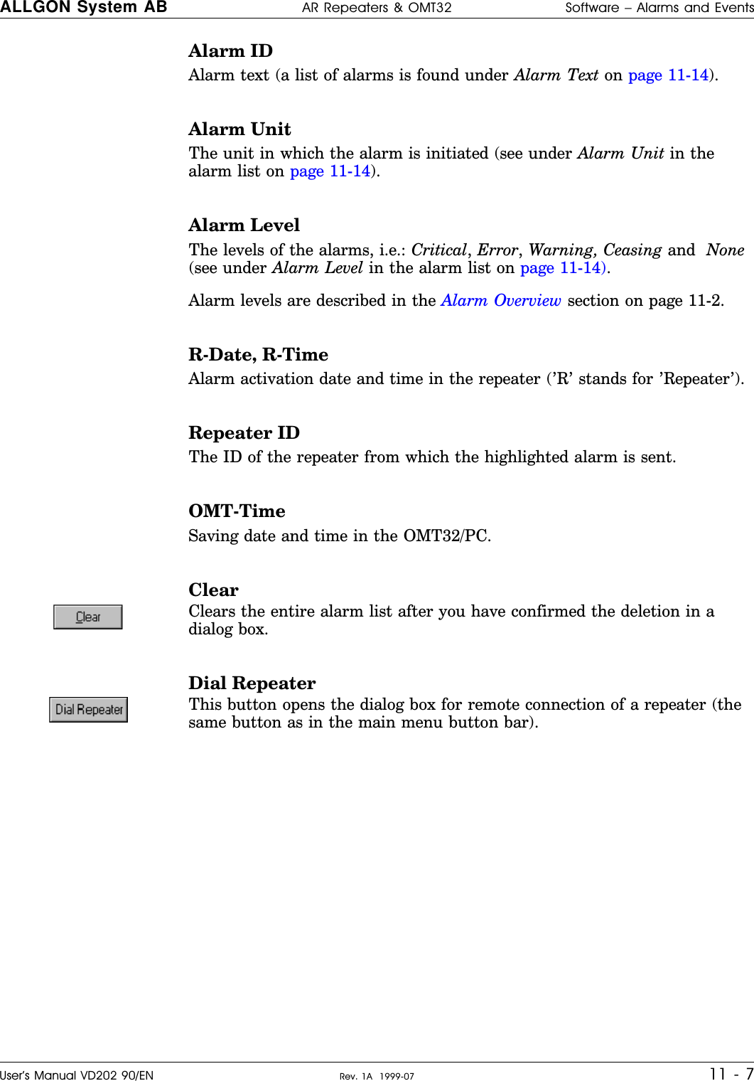 Alarm IDAlarm text (a list of alarms is found under Alarm Text on page 11-14).Alarm UnitThe unit in which the alarm is initiated (see under Alarm Unit in thealarm list on page 11-14).Alarm LevelThe levels of the alarms, i.e.: Critical, Error, Warning, Ceasing and  None(see under Alarm Level in the alarm list on page 11-14).Alarm levels are described in the Alarm Overview section on page 11-2.R-Date, R-TimeAlarm activation date and time in the repeater (’R’ stands for ’Repeater’).Repeater IDThe ID of the repeater from which the highlighted alarm is sent.OMT-TimeSaving date and time in the OMT32/PC.ClearClears the entire alarm list after you have confirmed the deletion in adialog box.Dial RepeaterThis button opens the dialog box for remote connection of a repeater (thesame button as in the main menu button bar).ALLGON System AB AR Repeaters &amp; OMT32 Software – Alarms and EventsUser’s Manual VD202 90/EN Rev. 1A  1999-07 11 - 7