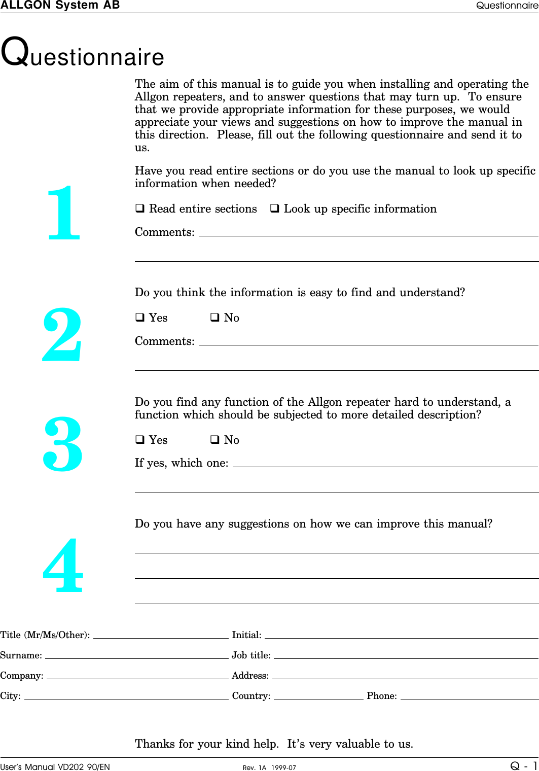 Questionnaire The aim of this manual is to guide you when installing and operating theAllgon repeaters, and to answer questions that may turn up.  To ensurethat we provide appropriate information for these purposes, we wouldappreciate your views and suggestions on how to improve the manual inthis direction.  Please, fill out the following questionnaire and send it tous.1Have you read entire sections or do you use the manual to look up specificinformation when needed?q Read entire sections q Look up specific informationComments: 2Do you think the information is easy to find and understand?q Yes q NoComments: 3Do you find any function of the Allgon repeater hard to understand, afunction which should be subjected to more detailed description?q Yes q NoIf yes, which one: 4Do you have any suggestions on how we can improve this manual?Title (Mr/Ms/Other):   Initial: Surname:  Job title: Company:  Address: City:   Country:   Phone: Thanks for your kind help.  It’s very valuable to us.ALLGON System AB QuestionnaireUser’s Manual VD202 90/EN Rev. 1A  1999-07 Q - 1