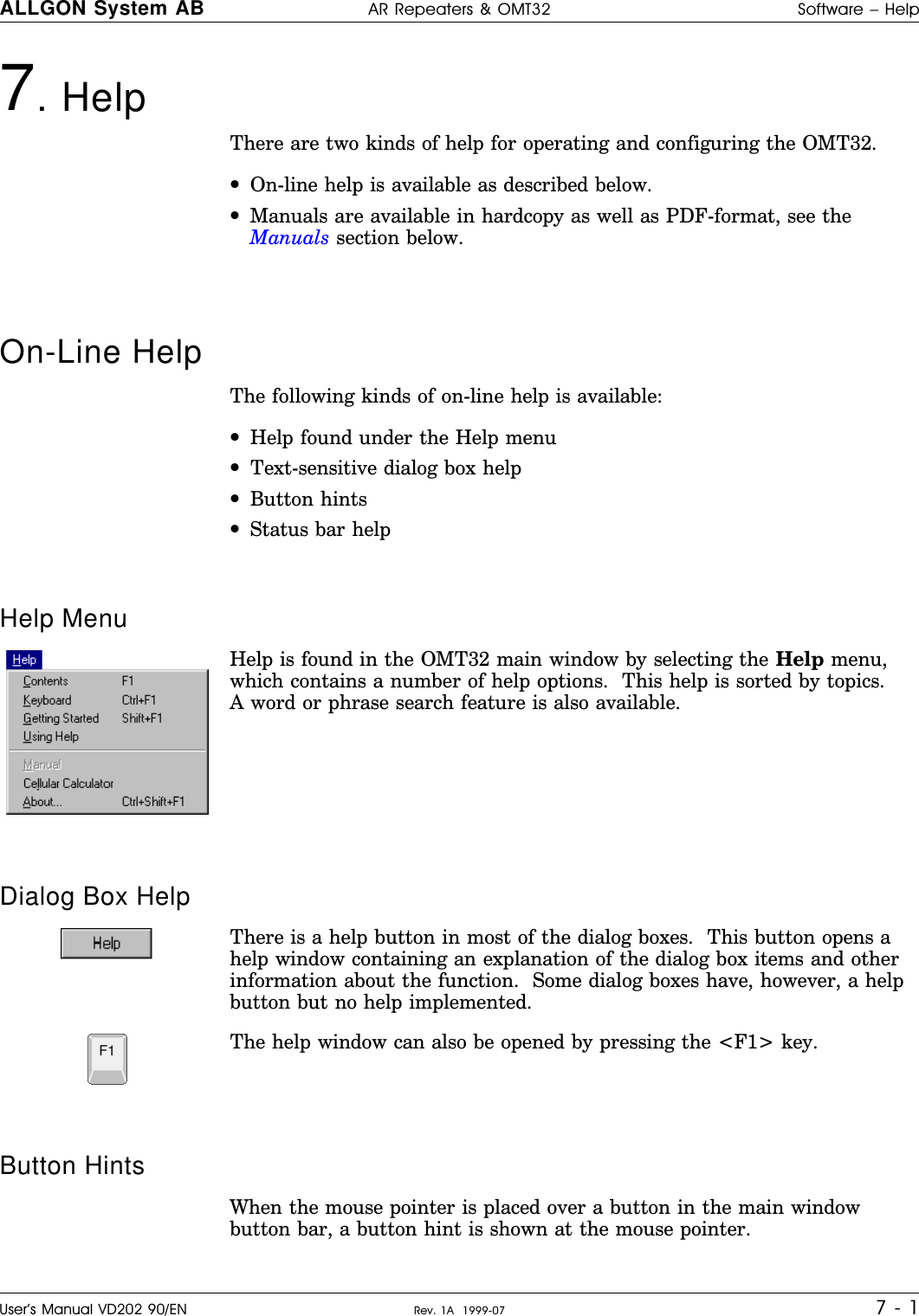 7. Help     There are two kinds of help for operating and configuring the OMT32.•On-line help is available as described below.•Manuals are available in hardcopy as well as PDF-format, see theManuals section below.On-Line HelpThe following kinds of on-line help is available:•Help found under the Help menu•Text-sensitive dialog box help•Button hints•Status bar helpHelp MenuHelp is found in the OMT32 main window by selecting the Help menu,which contains a number of help options.  This help is sorted by topics.A word or phrase search feature is also available.Dialog Box HelpThere is a help button in most of the dialog boxes.  This button opens ahelp window containing an explanation of the dialog box items and otherinformation about the function.  Some dialog boxes have, however, a helpbutton but no help implemented.The help window can also be opened by pressing the &lt;F1&gt; key.Button HintsWhen the mouse pointer is placed over a button in the main windowbutton bar, a button hint is shown at the mouse pointer.F1ALLGON System AB AR Repeaters &amp; OMT32 Software – HelpUser’s Manual VD202 90/EN Rev. 1A  1999-07 7 - 1