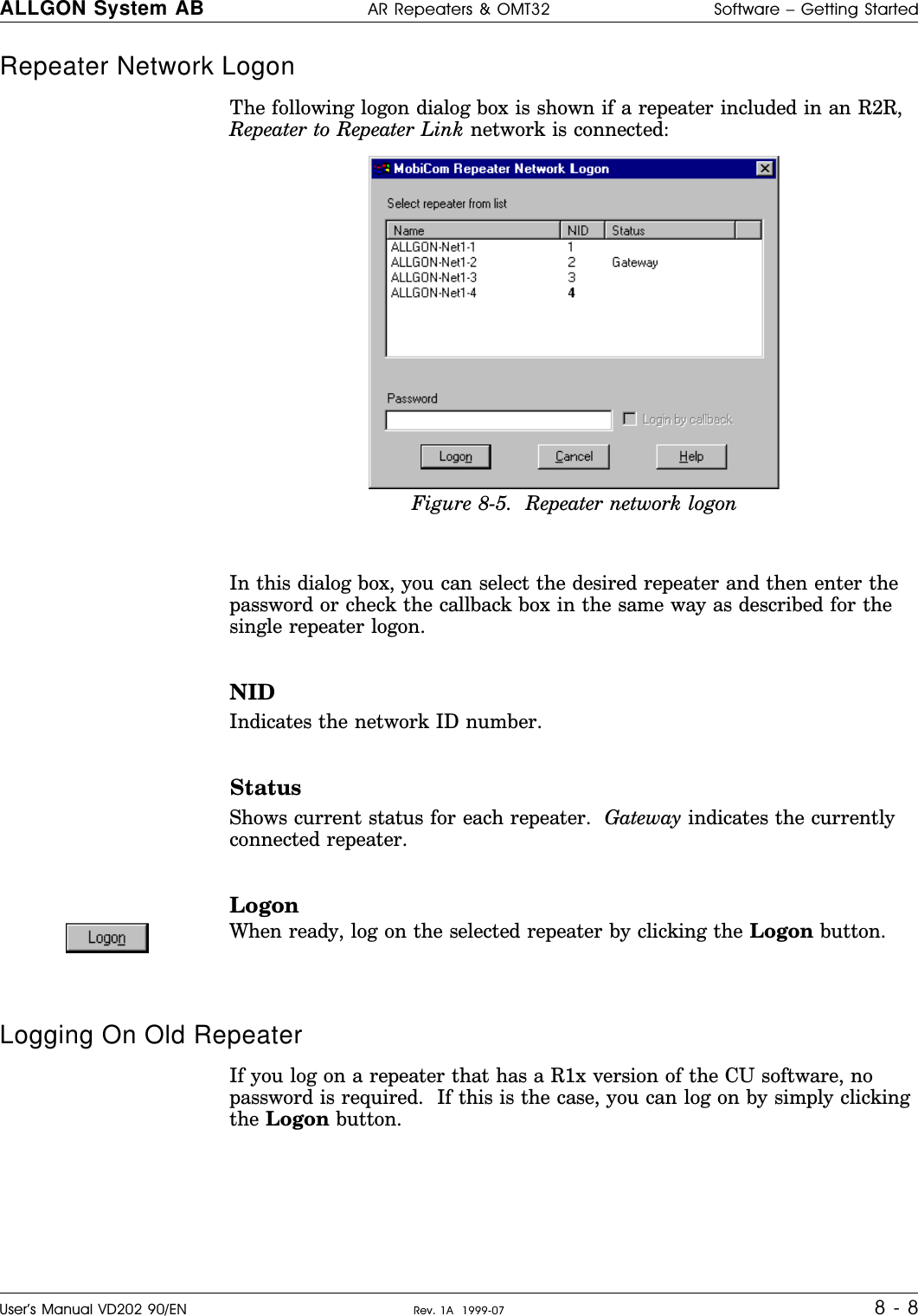 Repeater Network Logon The following logon dialog box is shown if a repeater included in an R2R,Repeater to Repeater Link network is connected:In this dialog box, you can select the desired repeater and then enter thepassword or check the callback box in the same way as described for thesingle repeater logon.NIDIndicates the network ID number.StatusShows current status for each repeater.  Gateway indicates the currentlyconnected repeater.LogonWhen ready, log on the selected repeater by clicking the Logon button.Logging On Old RepeaterIf you log on a repeater that has a R1x version of the CU software, nopassword is required.  If this is the case, you can log on by simply clickingthe Logon button.Figure 8-5.  Repeater network logonALLGON System AB AR Repeaters &amp; OMT32 Software – Getting StartedUser’s Manual VD202 90/EN Rev. 1A  1999-07 8 - 8