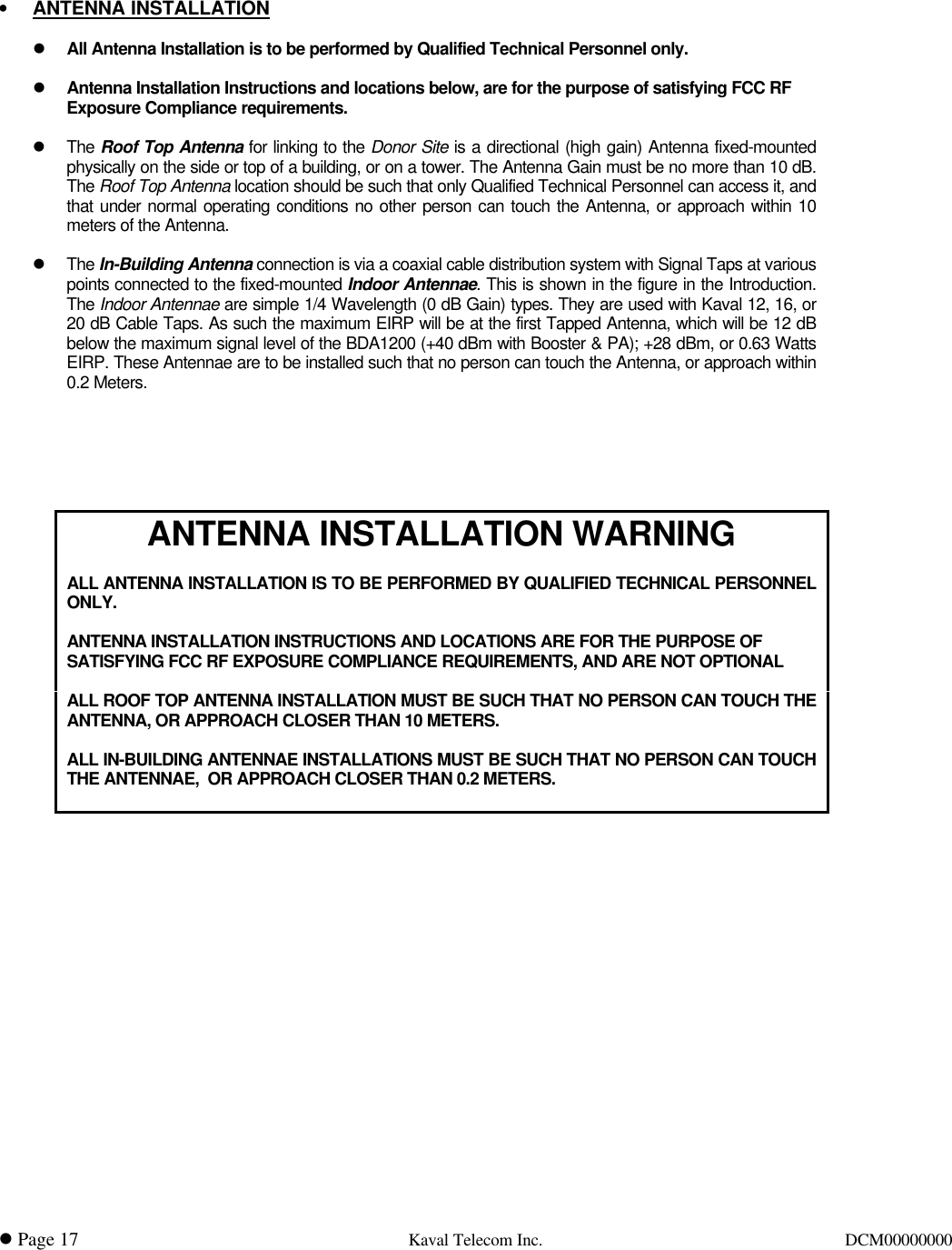 l Page 17 Kaval Telecom Inc.DCM000000001• ANTENNA INSTALLATIONl All Antenna Installation is to be performed by Qualified Technical Personnel only.l Antenna Installation Instructions and locations below, are for the purpose of satisfying FCC RFExposure Compliance requirements.lThe Roof Top Antenna for linking to the Donor Site is a directional (high gain) Antenna fixed-mountedphysically on the side or top of a building, or on a tower. The Antenna Gain must be no more than 10 dB.The Roof Top Antenna location should be such that only Qualified Technical Personnel can access it, andthat under normal operating conditions no other person can touch the Antenna, or approach within 10meters of the Antenna.lThe In-Building Antenna connection is via a coaxial cable distribution system with Signal Taps at variouspoints connected to the fixed-mounted Indoor Antennae. This is shown in the figure in the Introduction.The Indoor Antennae are simple 1/4 Wavelength (0 dB Gain) types. They are used with Kaval 12, 16, or20 dB Cable Taps. As such the maximum EIRP will be at the first Tapped Antenna, which will be 12 dBbelow the maximum signal level of the BDA1200 (+40 dBm with Booster &amp; PA); +28 dBm, or 0.63 WattsEIRP. These Antennae are to be installed such that no person can touch the Antenna, or approach within0.2 Meters.ANTENNA INSTALLATION WARNINGALL ANTENNA INSTALLATION IS TO BE PERFORMED BY QUALIFIED TECHNICAL PERSONNELONLY.ANTENNA INSTALLATION INSTRUCTIONS AND LOCATIONS ARE FOR THE PURPOSE OFSATISFYING FCC RF EXPOSURE COMPLIANCE REQUIREMENTS, AND ARE NOT OPTIONALALL ROOF TOP ANTENNA INSTALLATION MUST BE SUCH THAT NO PERSON CAN TOUCH THEANTENNA, OR APPROACH CLOSER THAN 10 METERS.ALL IN-BUILDING ANTENNAE INSTALLATIONS MUST BE SUCH THAT NO PERSON CAN TOUCHTHE ANTENNAE,  OR APPROACH CLOSER THAN 0.2 METERS.