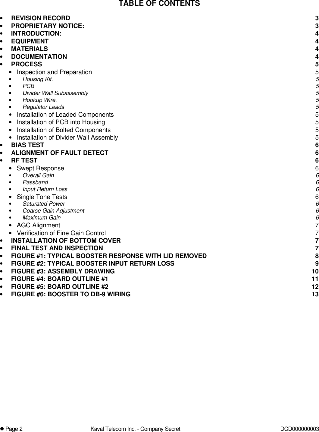 l Page 2Kaval Telecom Inc. - Company Secret DCD000000003TABLE OF CONTENTS•REVISION RECORD 3•PROPRIETARY NOTICE: 3•INTRODUCTION: 4•EQUIPMENT 4•MATERIALS 4•DOCUMENTATION 4•PROCESS 5•Inspection and Preparation 5•Housing Kit. 5•PCB 5•Divider Wall Subassembly 5•Hookup Wire. 5•Regulator Leads 5•Installation of Leaded Components 5•Installation of PCB into Housing 5•Installation of Bolted Components 5•Installation of Divider Wall Assembly 5•BIAS TEST 6•ALIGNMENT OF FAULT DETECT 6•RF TEST 6•Swept Response 6•Overall Gain 6•Passband 6•Input Return Loss 6•Single Tone Tests 6•Saturated Power 6•Coarse Gain Adjustment 6•Maximum Gain 6•AGC Alignment 7•Verification of Fine Gain Control 7•INSTALLATION OF BOTTOM COVER 7•FINAL TEST AND INSPECTION 7•FIGURE #1: TYPICAL BOOSTER RESPONSE WITH LID REMOVED 8•FIGURE #2: TYPICAL BOOSTER INPUT RETURN LOSS 9•FIGURE #3: ASSEMBLY DRAWING 10•FIGURE #4: BOARD OUTLINE #1 11•FIGURE #5: BOARD OUTLINE #2 12•FIGURE #6: BOOSTER TO DB-9 WIRING 13