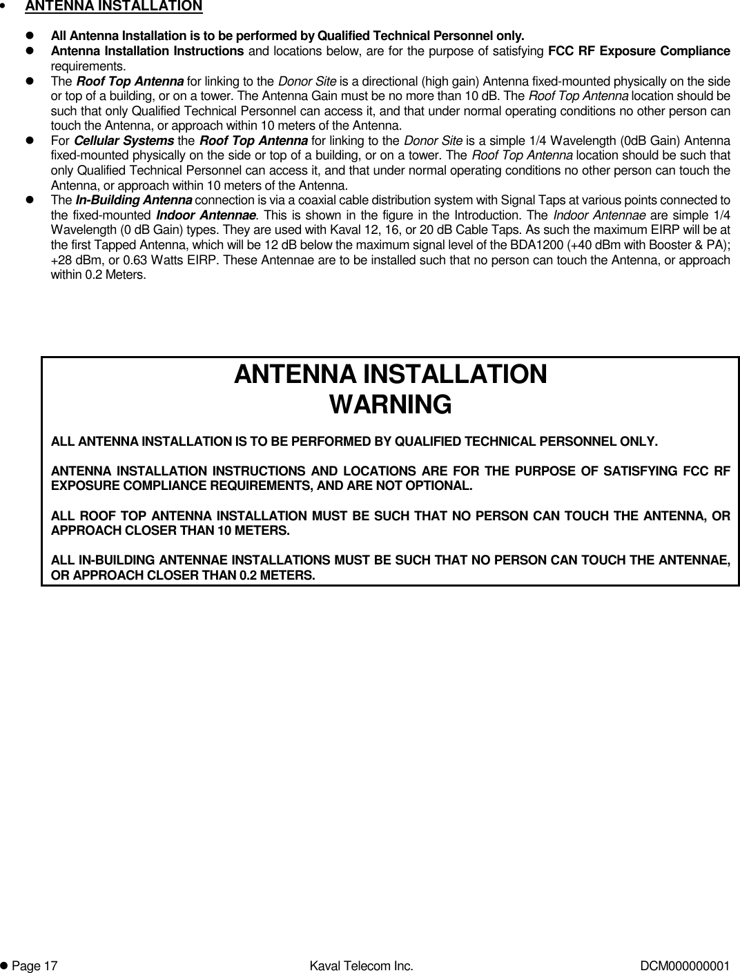! Page 17  Kaval Telecom Inc.  DCM000000001  •  ANTENNA INSTALLATION  ! All Antenna Installation is to be performed by Qualified Technical Personnel only. ! Antenna Installation Instructions and locations below, are for the purpose of satisfying FCC RF Exposure Compliance requirements. ! The Roof Top Antenna for linking to the Donor Site is a directional (high gain) Antenna fixed-mounted physically on the side or top of a building, or on a tower. The Antenna Gain must be no more than 10 dB. The Roof Top Antenna location should be such that only Qualified Technical Personnel can access it, and that under normal operating conditions no other person can touch the Antenna, or approach within 10 meters of the Antenna. ! For Cellular Systems the Roof Top Antenna for linking to the Donor Site is a simple 1/4 Wavelength (0dB Gain) Antenna fixed-mounted physically on the side or top of a building, or on a tower. The Roof Top Antenna location should be such that only Qualified Technical Personnel can access it, and that under normal operating conditions no other person can touch the Antenna, or approach within 10 meters of the Antenna. ! The In-Building Antenna connection is via a coaxial cable distribution system with Signal Taps at various points connected to the fixed-mounted Indoor Antennae. This is shown in the figure in the Introduction. The Indoor Antennae are simple 1/4 Wavelength (0 dB Gain) types. They are used with Kaval 12, 16, or 20 dB Cable Taps. As such the maximum EIRP will be at the first Tapped Antenna, which will be 12 dB below the maximum signal level of the BDA1200 (+40 dBm with Booster &amp; PA); +28 dBm, or 0.63 Watts EIRP. These Antennae are to be installed such that no person can touch the Antenna, or approach within 0.2 Meters.      ANTENNA INSTALLATION WARNING  ALL ANTENNA INSTALLATION IS TO BE PERFORMED BY QUALIFIED TECHNICAL PERSONNEL ONLY.  ANTENNA INSTALLATION INSTRUCTIONS AND LOCATIONS ARE FOR THE PURPOSE OF SATISFYING FCC RF EXPOSURE COMPLIANCE REQUIREMENTS, AND ARE NOT OPTIONAL.  ALL ROOF TOP ANTENNA INSTALLATION MUST BE SUCH THAT NO PERSON CAN TOUCH THE ANTENNA, OR APPROACH CLOSER THAN 10 METERS.  ALL IN-BUILDING ANTENNAE INSTALLATIONS MUST BE SUCH THAT NO PERSON CAN TOUCH THE ANTENNAE,  OR APPROACH CLOSER THAN 0.2 METERS.     