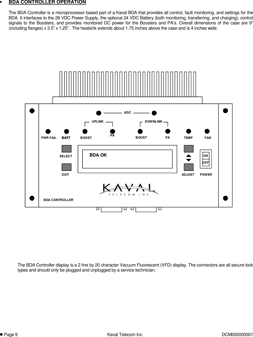! Page 9  Kaval Telecom Inc.  DCM000000001  •  BDA CONTROLLER OPERATION  The BDA Controller is a microprocessor based part of a Kaval BDA that provides all control, fault monitoring, and settings for the BDA. It interfaces to the 28 VDC Power Supply, the optional 24 VDC Battery (both monitoring, transferring, and charging), control signals to the Boosters, and provides monitored DC power for the Boosters and PA’s. Overall dimensions of the case are 9” (including flanges) x 3.5” x 1.25”.  The heatsink extends about 1.75 inches above the case and is 4 inches wide.    BDA OKBATT PAAGCBOOST PADOWNLINKUPLINKBDA CONTROLLERPWR FAIL TEMP FANONOFFPOWEREXITSELECTADJUSTBATT BOOST     The BDA Controller display is a 2 line by 20 character Vacuum Fluorescent (VFD) display. The connectors are all secure lock types and should only be plugged and unplugged by a service technician. 