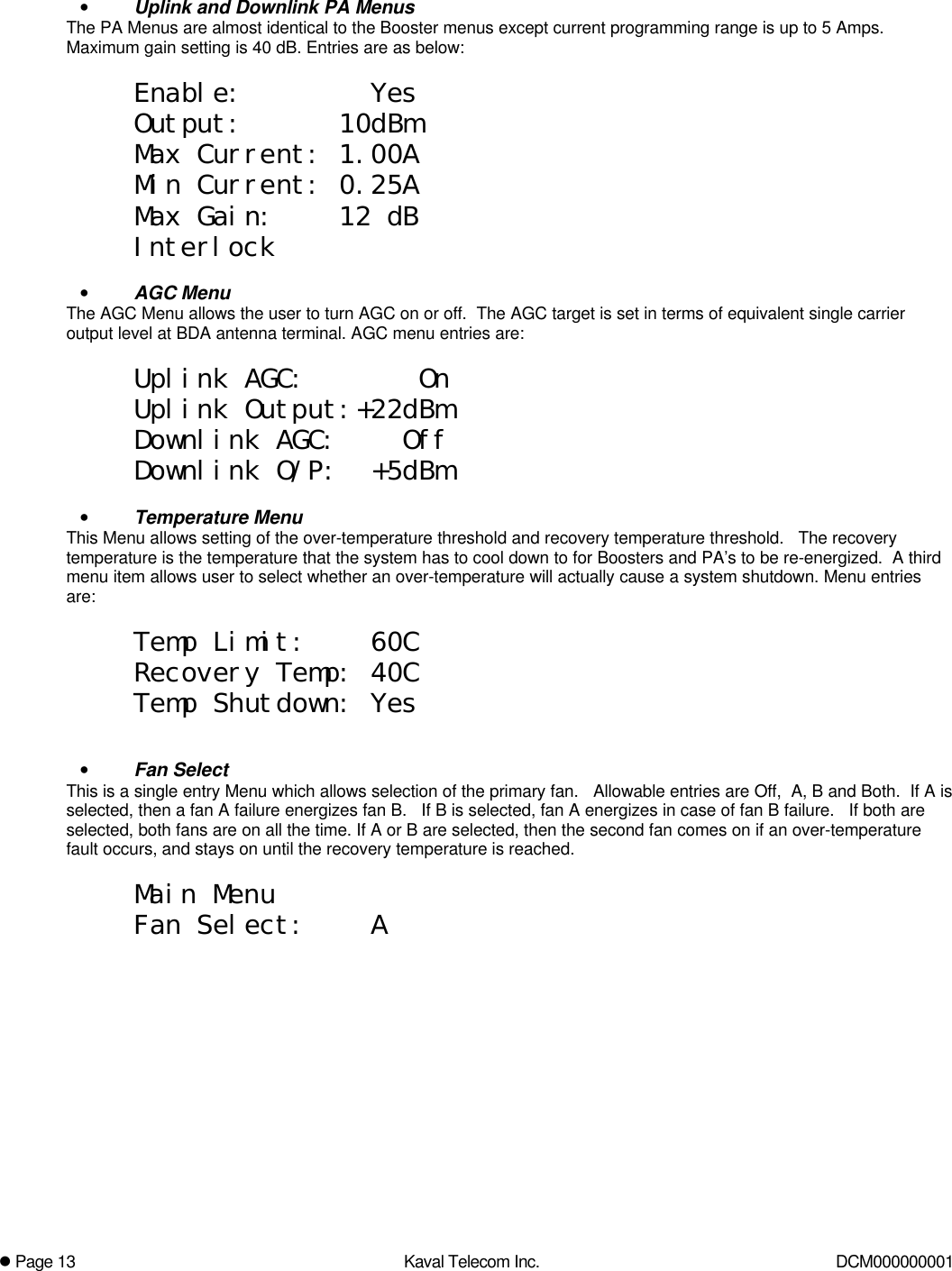 l Page 13 Kaval Telecom Inc. DCM000000001• Uplink and Downlink PA MenusThe PA Menus are almost identical to the Booster menus except current programming range is up to 5 Amps.Maximum gain setting is 40 dB. Entries are as below:Enable:        YesOutput:      10dBmMax Current: 1.00AMin Current: 0.25AMax Gain:    12 dBInterlock• AGC MenuThe AGC Menu allows the user to turn AGC on or off.  The AGC target is set in terms of equivalent single carrieroutput level at BDA antenna terminal. AGC menu entries are:Uplink AGC:       OnUplink Output:+22dBmDownlink AGC:    OffDownlink O/P:  +5dBm• Temperature MenuThis Menu allows setting of the over-temperature threshold and recovery temperature threshold.   The recoverytemperature is the temperature that the system has to cool down to for Boosters and PA’s to be re-energized.  A thirdmenu item allows user to select whether an over-temperature will actually cause a system shutdown. Menu entriesare:Temp Limit:    60CRecovery Temp: 40CTemp Shutdown: Yes• Fan SelectThis is a single entry Menu which allows selection of the primary fan.   Allowable entries are Off,  A, B and Both.  If A isselected, then a fan A failure energizes fan B.   If B is selected, fan A energizes in case of fan B failure.   If both areselected, both fans are on all the time. If A or B are selected, then the second fan comes on if an over-temperaturefault occurs, and stays on until the recovery temperature is reached.Main MenuFan Select:    A